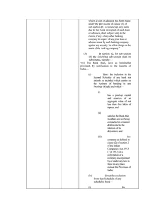 which a loan or advance has been made
under the provisions of clause (3) of
sub-section (1) is wound up, any sums
due to the Bank in respect of such loan
or advance, shall subject only to the
claims, if any, of any other banking
company in respect of any prior loan or
advance made by such banking company
against any security, be a first charge on the
assets of the banking company.”
(3) In section 42, for sub-section
(6) the following sub-section shall be
substituted, namely:—
“(6) The bank shall, save as hereinafter
provided, by notification in the Gazette of
India,—
(a) direct the inclusion in the
Second Schedule of any bank not
already so included which carries on
the business of banking in any
Province of India and which—
(i)
has a paid-up capital
and reserves of an
aggregate value of not
less than five lakhs of
rupees, and
(ii)
satisfies the Bank that
its affairs are not being
conducted in a manner
detrimental to the
interests of its
depositors; and
(iii) is a
company as defined in
clause (2) of section 2
of the Indian
Companies Act, 1913
(7 of 1913) or a
corporation or a
company incorporated
by or under any law in
force in any place
outside the Provinces of
India;
(b) direct the exclusion
from that Schedule of any
scheduled bank—
(i) the
 