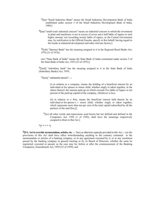 27
[(ni) "Small Industries Bank" means the Small Industries Development Bank of India
established under section 3 of the Small Industries Development Bank of India,
1989;]
28
[(na) "small-scale industrial concern" means an industrial concern in which the investment
in plant and machinery is not in excess of seven and a half lakhs of rupees or such
higher amount, not exceeding twenty lakhs of rupees, as the Central Government
may, by notification in the Official Gazette, specify in this behalf, having regard to
the trends in industrial development and other relevant factors;]
29
[(nb) "Sponsor Bank" has the meaning assigned to it in the Regional Rural Banks Act,
1976 (21 of 1976);
(nc) "State Bank of India" means the State Bank of India constituted under section 3 of
the State Bank of India Act, 1955 (23 of 1955);]
30
[(nd)] "subsidiary bank" has the meaning assigned to it in the State Bank of India
(Subsidiary Banks) Act, 1959;
31
[(ne)] " substantial interest". —
(i) in relation to a company, means the holding of a beneficial interest by an
individual or his spouse or minor child, whether singly or taken together, in the
shares thereof, the amount paid up on which exceeds five lakhs of rupees or ten
percent of the paid-up capital of the company, whichever is less;
(ii) in relation to a firm, means the beneficial interest held therein by an
individual or his spouse o r minor child, whether singly or taken together,
which represents more than ten per cent of the total capital subscribed by all the
partners of the said firm;]]
32
[(o) all other words and expressions used herein but not defined and defined in the
Companies Act, 1956 (1 of 1956), shall have the meanings respectively
assigned to them in that Act.]
33
[* * * * *]
34
[5A. Act to override memorandum, articles, etc. — Save as otherwise expressly provided in this Act. —(a) the
provisions of this Act shall have effect notwithstanding anything to the contrary contained in the
memorandum or articles of a banking company, or in any agreement executed by it, or in any resolution
passed by the banking company in general meeting or by its Board of Directors, whether the same be
registered, executed or passed, as the case may be, before or after the commencement of the Banking
Companies (Amendment) Act, 1959 (33 of 1959); and
 