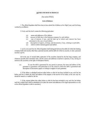 34[THE FOURTH SCHEDULE
[Seesection45D(2)]
List of Debtors
1. The official liquidator shall from time to time submit list of debtors to the High Court, each list being
verified by an affidavit.
2. Every such list shall contain the following particulars:
(a) names and addresses of the debtors;
(b) amount of debt due to the banking company by each debtor;
(c) rate of interest, if any, and the date up to which such interest has been
calculated in the case of each debtor;
(d) description of papers, writings, and documents, if any, relating to each debt;
(e) relief or reliefs claimed against each debtor.
3. (a) In every such list, the official liquidator shall distinguish between the debts for which the banking
company holds and security other than a personal security and the debts for which no security or only a personal
security is given;
(b) In the case of secured debts, particulars of the securities claimed by the ban king company, and
whenever possible their estimated value, and the names and addresses of person or persons, if any, having an
interest in the securities or the right of redemption therein;
(c) In case the debt is guaranteed by any person or persons, the name and address of the
guarantor or guarantors with particulars as to the extent to which the debt is guaranteed and
description of documents, papers or writings in support of such guarantee.
4. If the debtor is adjudged insolvent either before or after he has been included in any such list, but
before such list is settled, the name and address of the assignee or the receiver of his estate, as the case may be,
should be stated in, or added to, the list.
5. If the original debtor dies either before or after he has been included in any such list, but before
such list is settled, there shall be substituted in his place the names and addresses of his legal representatives as far
as the official liquidator is able to ascertain.]
 