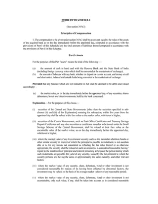 35[THEFIFTHSCHEDULE
(See section 36AG)
Principles of Compensation
1. The compensation to be given under section 36AG shall be an amount equal to the value of the assets
of the acquired bank as on the day immediately before the appointed day, computed in accordance with the
provisions of Part I of this Schedule less the total amount of liabilities thereof computed in accordance with
the provisions of Part II of this Schedule.
Part I-Assets
For the purposes of this Part "assets" means the total of the following: —
(a) the amount of cash in hand and with the Reserve Bank and the State Bank of India
(including foreign currency notes which shall be converted at the market rate of exchange);
(b) the amount of balances with any bank, whether on deposit or current account, and money at call
and short notice, balance held outside India being converted at the market rate of exchange:
Provided that any balance which are not realisable in full shall be deemed to be debts and valued
accordingly; --
(c) the market value, as on the day immediately before the appointed day, of any securities, shares
debentures, bonds and other investments, held by the bank concerned.
Explanation.—For the purposes of this clause,—
(i) securities of the Central and State Governments [other than the securities specified in sub-
clauses (ii) and (iii) of this Explanation] maturing for redemption, within five years from the
appointed day shall be valued at the face value or the market value, whichever is higher;
(ii) securities of the Central Government, such as Post Office Certificates and Treasury Savings
Deposit Certificates and any other securities or certificates issued or to be issued under the Small
Savings Scheme of the Central Government, shall be valued at their face value or the
encashable value of the market value, as on the day immediately before the appointed day,
whichever is higher;
(iii) where the market value of any Government security such as the zamindari abolition bonds or
other similar security in respect of which the principal is payable in instalment, is not ascertain
able or is, for any reason, not considered as reflecting the fair value thereof or as otherwise
appropriate, the security shall be valued at such an amount as is considered reasonable having '
regard to the instalments of principal and interest remaining to be paid, the period during which
such instalments are payable, the yield of any security, issued by the Government to which the
security pertains and having the same or approximately the same maturity, and other relevant
factors;
(iv) where the market value of any security, share, debenture, bond or other investment is not
considered reasonable by reason of its having been affected by abnormal factors, the
investment may be valued on the basis of its average market value over any reasonable period;
(v) where the market value of any security, share, debenture, bond or other investment is not
ascertainable, only such value, if any, shall be taken into account as is considered reasonable
 