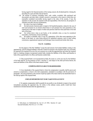 having regard to the financial position of the issuing concern, the dividend paid by it during the
preceding five years and other relevant factors;
(d) the amount of advances (including loans, cash, credits, overdrafts, bills purchased and
discounted), and other debts, whether secured or unsecured, to the extent to which they are
reasonably considered recoverable, having regard to the value of the security, if any, the
operations on the account, the reported worth and respectability of the borrower, the prospects of
realisation and other relevant considerations;
(e) the value of any land or buildings;
(f) the total amount of premia paid, in respect of all leasehold properties, reduced in the case of
each such premium by an amount which bears to such premium the same proportion as the
expired term of the lease in respect of which such premium shall have been paid bears to the total
term of the lease;
(g) the written down value as per books, or the realisable value, as may be considered
reasonable, of all furniture, fixture and fittings;
(h) the market or realisable value, as may be a appropriate, of the other assets appearing on the
books of the bank, no value being allowed for capitalised expenses, such as share selling
commission, organisational expenses and brokerage, losses incurred and similar other items.
Part II—Liabilities
For the purpose of the Part "liabilities" means the total amount of all outside liabilities existing on the
appointed day, and all contingent liabilities which the Central Government or the transferee bank may reasonably
be expected to be required to be out of its own resources on or after the appointed day and where the acquired
bank is a banking company incorporated outside India, includes the liabilities of the offices and branches in
India of the acquired bank to its offices and branches outside India.
2. If the acquired bank is not incorporated in India, the assets or, as the case may be, the liabilities
of the bank shall be, for the purposes of Part 1 and Part 11, and subject to the other provisions therein, the
assets and liabilities of the offices of the bank situated in India.
COMPENSATIONPAYABLETOSHAREHOLDERS
3. Every shareholder of the acquired bank to whom the compensation is payable, shall be given such
amount as compensation, as bears to the total compensation, calculated in accordance with the provisions of
paragraph 1, the same proportion as the amount of paid-up capital of the shares held by the shareholder bears to
the total-up capital of the acquired bank.
CERTAINDIVIDENDSNOTTOBETAKENINTOACCOUNT
4. No separate compensation shall be payable for any profits or any dividends in respect of any period
immediately preceding the appointed day, for which, in the ordinary course, profits would have been
transferred or dividend declared after the appointed day.]
_______________________________________________________________________________
____________________________________________________
1. Sub-clause (i) Substituted by Act 61 of 1981, Section 61 and
Second Schedule, Part II w.e.f. 1-5-1982
 