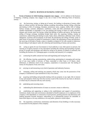 PART II: BUSINESS OF BANKING COMPANIES
6. Forms of business in which banking companies may engage. —(1) In addition to the business
of banking, a banking company may engage in any one or more of the following forms of business,
namely: —
(a) the borrowing, raising, or taking up of money; the lending or advancing of money either
upon or without security; the drawing, making, accepting, discounting, buying, selling, collecting
and dealing in bills of exchange, hoondees, promissory notes, coupons, drafts, bills of lading,
railway receipts, warrants, debentures, certificates, scrips and other instruments and securities
whether transferable or negotiable or not; the granting and issuing of letters of credit, traveller's
cheques and circular notes; the buying, selling and dealing in bullion and specie; the buying and
selling of foreign exchange including foreign bank notes; the acquiring, holding, issuing on
commission, underwriting and dealing in stock, funds, shares, debentures, debenture stock, bonds,
obligations, securities and investments of all kinds; the purchasing and selling of bonds, scrips or
other forms of securities on behalf of constituents or others, the negotiating of loans and advances;
the receiving of all kinds of bonds, scrips or valuables on deposit or for safe custody or otherwise;
the providing of safe deposit vaults; the collecting and transmitting of money and securities;
(b) acting as agents for any Government or local authority or any other person or persons; the
carrying on of agency business of any description including the clearing and forwarding of goods,
giving of receipts and discharges and otherwise acting as an attorney on behalf of customers, but
excluding the business of a 1
[managing agent or secretary and treasurer] of a company;
(c) contracting for public and private loans and negotiating and issuing the same;
(d) the effecting, insuring, guaranteeing, underwriting, participating in managing and carrying
out of any issue, public or private, of State, municipal or other loans or of shares, stock,
debentures, or debenture stock of any company, corporation or association and the lending of
money for the purpose of any such issue;
(e) carrying on and transacting every kind of guarantee and indemnity business;
(f) managing, selling and realising any property which may come into the possession of the
company in satisfaction or part satisfaction of any of its claims;
(g) acquiring and holding and generally dealing with any property or any right, title or interest
in any such property which may form the security or part of the security for any loans or advances
or which may be connected with any such security;
(h) undertaking and executing trusts;
(i) undertaking the administration of estates as executor, trustee or otherwise;
(j) establishing and supporting or aiding in the establishment and support of associations,
institutions, funds, trusts and conveniences calculated to benefit employees or ex-employees of the
company or the dependents or connections of such persons; granting pensions and allowances and
making payments towards insurance; subscribing to or guaranteeing moneys for charitable or
benevolent objects or for any exhibition or for any public, general or useful object;
(k) the acquisition, construction, maintenance and alteration of any building or works necessary
or convenient for the purposes of the company;
 
