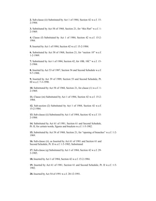 2. Sub-clause (ii) Substituted by Act 1 of 1984, Section 42 w.e.f. 15-
2-1984.
3. Substituted by Act 58 of 1968, Section 21, for “this Part” w.e.f. 1-
2-1969.
4. Clause (f) Substituted by Act 1 of 1984, Section 42 w.e.f. 15-2-
1984.
5. Inserted by Act 1 of 1984, Section 42 w.e.f. 15-2-1984.
6. Substituted by Act 58 of 1968, Section 21, for “section 10” w.e.f.
1-2-1969.
7. Substituted by Act 1 of 1984, Section 42, for 10B, 10C” w.e.f. 15-
2-1984.
8. Inserted by Act 53 of 1987, Section 56 and Second Schedule w.e.f.
9-7-1988.
9. Inserted by Act 39 of 1989, Section 53 and Second Schedule, Pt.
III w.e.f. 7-3-1990.
10. Substituted by Act 58 of 1968, Section 21, for clause (1) w.e.f. 1-
2-1969.
11. Clause (m) Substituted by Act 1 of 1984, Section 42 w.e.f. 15-2-
1984.
12. Sub-section (2) Substituted by Act 1 of 1984, Section 42 w.e.f.
15-2-1984.
13. Sub-clause (ii) Substituted by Act 1 of 1984, Section 42 w.e.f. 15-
2-1984.
14. Substituted by Act 61 of 1981, Section 61 and Second Schedule,
Pt. II, for certain words, figures and brackets w.e.f. 1-5-1982.
15. Substituted by Act 58 of 1968, Section 21, for “opening of branches” w.e.f. 1-2-
1969.
16. Sub-clause (ii), as Inserted by Act 61 of 1981 and Section 61 and
Second Schedule, Pt. II w.e.f. 1-5-1982, Substituted
17. Sub-clause (q) Substituted by Act 1 of 1984, Section 42 w.e.f. 29-
3-1985.
18. Inserted by Act 1 of 1984, Section 42 w.e.f. 15-2-1984.
19. Inserted by Act 61 of 1981, Section 61 and Second Schedule, Pt. II w.e.f. 1-5-
1982.
20. Inserted by Act 54 of 1991 w.e.f. 20-12-1991.
 