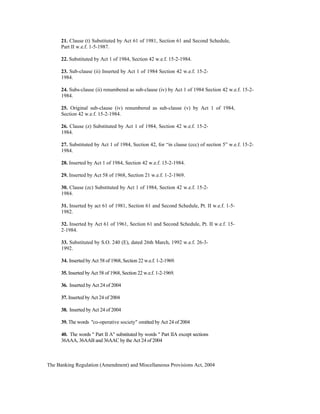 21. Clause (t) Substituted by Act 61 of 1981, Section 61 and Second Schedule,
Part II w.e.f. 1-5-1987.
22. Substituted by Act 1 of 1984, Section 42 w.e.f. 15-2-1984.
23. Sub-clause (ii) Inserted by Act 1 of 1984 Section 42 w.e.f. 15-2-
1984.
24. Subs-clause (ii) renumbered as sub-clause (iv) by Act 1 of 1984 Section 42 w.e.f. 15-2-
1984.
25. Original sub-clause (iv) renumbered as sub-clause (v) by Act 1 of 1984,
Section 42 w.e.f. 15-2-1984.
26. Clause (z) Substituted by Act 1 of 1984, Section 42 w.e.f. 15-2-
1984.
27. Substituted by Act 1 of 1984, Section 42, for “in clause (ccc) of section 5” w.e.f. 15-2-
1984.
28. Inserted by Act 1 of 1984, Section 42 w.e.f. 15-2-1984.
29. Inserted by Act 58 of 1968, Section 21 w.e.f. 1-2-1969.
30. Clause (zc) Substituted by Act 1 of 1984, Section 42 w.e.f. 15-2-
1984.
31. Inserted by act 61 of 1981, Section 61 and Second Schedule, Pt. II w.e.f. 1-5-
1982.
32. Inserted by Act 61 of 1961, Section 61 and Second Schedule, Pt. II w.e.f. 15-
2-1984.
33. Substituted by S.O. 240 (E), dated 26th March, 1992 w.e.f. 26-3-
1992.
34. Inserted by Act 58 of 1968, Section 22 w.e.f. 1-2-1969.
35. Inserted by Act 58 of 1968, Section 22 w.e.f. 1-2-1969.
36. Inserted by Act 24 of 2004
37. Inserted by Act 24 of 2004
38. Inserted by Act 24 of 2004
39. The words "co-operative society" omitted by Act 24 of 2004
40. The words " Part II A" substituted by words " Part IIA except sections
36AAA, 36AAB and 36AAC by the Act 24 of 2004
The Banking Regulation (Amendment) and Miscellaneous Provisions Act, 2004
 