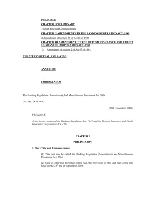 PREAMBLE
CHAPTER I PRELIMINARY
1.Short Title and Commencement
CHAPTER II AMENDMENTS TO THE BANKING REGULATION ACT, 1949
2.Amendment of Section 56 of Act 10 of 1949
CHAPTER III AMENDMENT TO THE DEPOSIT INSURANCE AND CREDIT
GUARANTEE CORPORATION ACT, 1961
3. Amendment of section 2 of Act 47 of 1961
CHAPTER IV REPEAL AND SAVING
ANNEXURE
CORRIGENDUM
The Banking Regulation (Amendment) And Miscellaneous Provisions Act, 2004
[Act No. 24 of 2004]
[20th December, 2004]
PREAMBLE
A Act further to amend the Banking Regulation Act, 1949 and the Deposit Insurance and Credit
Guarantee Corporation Ac t, 1961
CHAPTER I
PRELIMINARY
1. Short Title and Commencement:
(1) This Act may be called the Banking Regulation (Amendment) and Miscellaneous
Provisions Act, 2004.
(2) Save as otherwise provided in this Act, the provisions of this Act shall come into
force on the 24th
day of September, 2004.
 