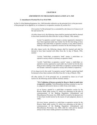 CHAPTER II
AMENDMENTS TO THE BANKING REGULATION ACT, 1949
2. Amendment of Section 56 of Act 10 of 1949:
In Part V of the Banking Regulation Act, 1949 (hereafter referred to as the principal Act), in the provisions
of the principal Act as applied to, or in relation to, co-operative societies, by section 56,--
(I) in section 5 of the principal Act, as amended by sub-clause (i) of clause (c) of
the said section 56,-
(A) after clause (ccii), the following clause shall be inserted and shall be deemed
to have been inserted with effect from the 1st day of March, 1966, namely:-
'(cciia) "co-operative society" means a society registered or deemed to
have been registered under any Central Act for the time being in force
relating to the multi-State co-operative societies, or any other Central or
State law relating to co-operative societies for the time being in force;
(B) after clause (cciii), the following clauses shall be inserted and shall be
deemed to have been inserted with effect from the 1st day of March, 1966,
namely:-
‘(cciiia) "multi-State co-operative bank" means a multi-State co-
operative society which is a primary co-operative bank;’
‘(cciiib) "multi-State co-operative society" means a multi-State co-
operative society registered as such under any Central Act for the time
being in force relating to the multi-State co-operative societies but does
not include a national co-operative society and a federal co-operative;’
(C) in clause (ccvii), the words "co-operative society" shall be omitted and shall
be deemed to have been omitted with effect from the 1st day of March, 1966;
(II) after section 22 of the principal Act, as amended by clause (o) of said
section 56, the following section shall be inserted, namely:-
"22A Validation of licences granted by Reserve Bank to multi state
co-operative societies. Notwithstanding anything contained in any law
or, judgment delivered or decree or order of any court made,--
(a) no licence, granted to a multi-State co-operative society by the
Reserve Bank under section 22, which was subsisting on the date of
commencement of the Banking Regulation (Amendment) and
Miscellaneous Provisions Act, 2004, shall be invalid or be deemed ever
to have been invalid merely by the reason of such judgment, decree or
order;
(b) every licence, granted to a multi-State co-operative society by the
Reserve Bank under section 22, which was subsisting on the date of
commencement of the Banking Regulation (Amendment) and
Miscellaneous Provisions Act, 2004, shall be valid and be deemed
always to have been validly granted in accordance with law;
 