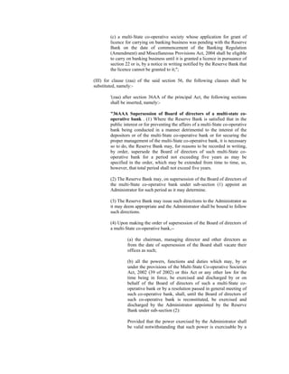 (c) a multi-State co-operative society whose application for grant of
licence for carrying on banking business was pending with the Reserve
Bank on the date of commencement of the Banking Regulation
(Amendment) and Miscellaneous Provisions Act, 2004 shall be eligible
to carry on banking business until it is granted a licence in pursuance of
section 22 or is, by a notice in writing notified by the Reserve Bank that
the licence cannot be granted to it;";
(III) for clause (zaa) of the said section 56, the following clauses shall be
substituted, namely:-
'(zaa) after section 36AA of the principal Act, the following sections
shall be inserted, namely:-
"36AAA Supersession of Board of directors of a multi-state co-
operative bank . (1) Where the Reserve Bank is satisfied that in the
public interest or for preventing the affairs of a multi-State co-operative
bank being conducted in a manner detrimental to the interest of the
depositors or of the multi-State co-operative bank or for securing the
proper management of the multi-State co-operative bank, it is necessary
so to do, the Reserve Bank may, for reasons to be recorded in writing,
by order, supersede the Board of directors of such multi-State co-
operative bank for a period not exceeding five years as may be
specified in the order, which may be extended from time to time, so,
however, that total period shall not exceed five years.
(2) The Reserve Bank may, on supersession of the Board of directors of
the multi-State co-operative bank under sub-section (1) appoint an
Administrator for such period as it may determine.
(3) The Reserve Bank may issue such directions to the Administrator as
it may deem appropriate and the Administrator shall be bound to follow
such directions.
(4) Upon making the order of supersession of the Board of directors of
a multi-State co-operative bank,--
(a) the chairman, managing director and other directors as
from the date of supersession of the Board shall vacate their
offices as such;
(b) all the powers, functions and duties which may, by or
under the provisions of the Multi-State Co-operative Societies
Act, 2002 (39 of 2002) or this Act or any other law for the
time being in force, be exercised and discharged by or on
behalf of the Board of directors of such a multi-State co-
operative bank or by a resolution passed in general meeting of
such co-operative bank, shall, until the Board of directors of
such co-operative bank is reconstituted, be exercised and
discharged by the Administrator appointed by the Reserve
Bank under sub-section (2):
Provided that the power exercised by the Administrator shall
be valid notwithstanding that such power is exercisable by a
 