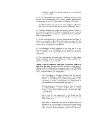 resolution passed in the general meeting of such multi-State
co-operative bank.
(5) (a) The Reserve Bank may constitute a committee of three or more
persons who have experience in law, finance, banking, administration
or accountancy to assist the Administrator in discharge of his duties.
(b) The committee shall meet at such times and places and observe
such rules of procedure as may be specified by the Reserve Bank.
(6) The salary and allowances to the Administrator and the members of
the committee constituted by the Reserve Bank shall be such as may be
Specified by the Reserve Bank and be payable by the concerned multi-
State co-operative bank.
(7) On and before expiration of period of supersession of the Board of
directors as specified in the order issued under sub-section (1), the
Administrator of the multi-State co-operative bank shall call the general
meeting of the society to elect new directors.
(8) Notwithstanding anything contained in any other law or in any
contract, or bye-laws of a multi-State co-operative bank, no person
shall be entitled to claim any compensation for the loss or termination
of his office.
(9) The Administrator appointed under sub-section (2) shall vacate
office immediately after the Board of directors of the multi-State co-
operative society has been constituted.
36AAB Order of winding up multi-State co-operative bank to be
final in certain cases. Where a multi-State co-operative bank, being an
eligible cooperative bank, has been registered under section 13A of the
Deposit Insurance and Credit Guarantee Corporation Act, 1961 (47 of
1961), as an insured bank, and subsequently -
(a) in pursuance of a scheme prepared with the previous
approval of the Reserve Bank under section 18 of the Multi-
State Co-operative Societies Act, 2002 (39 of 2002), an order
sanctioning a scheme of compromise and arrangement or
reorganisation or reconstruction has been made; or
(b) on requisition by the Reserve Bank, an order for winding
up of the multi-State co-operative bank has been made under
section 87 of the Multi-State Co-operative Societies Act, 2002
(39 of 2002); or
(c) an order for the supersession of the Board and the
appointment of an Administrator therefor has been made
under section 36AAA,
such order for sanctioning the scheme of compromise and
arrangement or reorganisation or reconstruction under clause
(a) or the winding up of the multi-State co-operative bank
under clause (b) or an order for the supersession of the Board
 