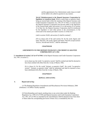 and the appointment of an Administrator under clause (c) shall
not be liable to be called in question in any manner.
36AAC Reimbursement to the Deposit Insurance Corporation by
liquidator or transferee bank. Where a multi-State co-operative bank,
being an insured bank within the meaning of the Deposit Insurance and
Credit Guarantee Corporation Act, 1961 (47 of 1961), is wound up and
the Deposit Insurance Corporation has become liable to the depositors
of the insured bank under sub-section (1) or sub-section (2) of section
16 of that Act, the Deposit Insurance Corporation shall be reimbursed
by the liquidator or such other person in the circumstances, to the
extent and in the manner provided in section 21 of that Act".
(zab) in section 36AD, sub-section (3) shall be omitted;",
(IV) in clause (zb) of the said section 56, for the word, figures and
letter "Part IIA", the words, figures and letters "Part IIA except sections
36AAA, 36AAB and 36AAC", shall be substituted.
CHAPTER III
AMENDMENTS TO THE DEPOSIT INSURANCE AND CREDIT GUARANTEE
CORPORATION ACT, 1961
3. Amendment of section 2 of Act 47 of 1961: In the Deposit Insurance and Credit Guarantee Corporation
Act, 1961, in section 2,-
(a) in clause (q), the words "co-operative society" shall be omitted and shall be deemed to
have been omitted with effect from the 1st day of March, 1966;
(b) in clause (r), for the words "primary co-operative bank", the words "co-operative
society", "primary co-operative bank" shall be substituted and shall be deemed to have
been substituted with effect from the 1st day of March, 1966.
CHAPTER IV
REPEAL AND SAVING
4. Repeal and saving:
(1) The Banking Regulation (Amendment) and Miscellaneous Provisions Ordinance, 2004
(Ordinance 3 of 2004) is hereby repealed.
(2) Notwithstanding such repeal, anything done or any action taken under the Banking
Regulation Act, 1949 (10 of 1949) and Deposit Insurance and Credit Guarantee Corporation
Act, 1961, (47 of 1961) as amended by the said Ordinance shall be deemed to have been done
or taken under the corresponding provisions of those Acts, as amended by this Act.
 