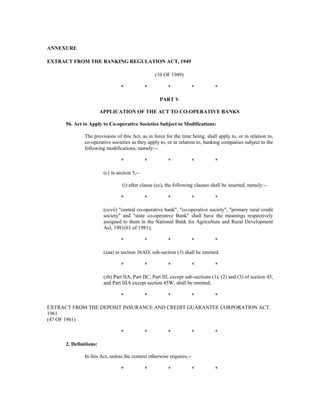 ANNEXURE
EXTRACT FROM THE BANKING REGULATION ACT, 1949
(10 OF 1949)
* * * * *
PART V
APPLICATION OF THE ACT TO CO-OPERATIVE BANKS
56. Act to Apply to Co-operative Societies Subject to Modifications:
The provisions of this Act, as in force for the time being, shall apply to, or in relation to,
co-operative societies as they apply to, or in relation to, banking companies subject to the
following modifications, namely:--
* * * * *
(c) in section 5,--
(i) after clause (cc), the following clauses shall be inserted, namely:--
* * * * *
(ccvii) "central co-operative bank", "co-operative society", "primary rural credit
society" and "state co-operative Bank" shall have the meanings respectively
assigned to them in the National Bank for Agriculture and Rural Development
Act, 1981(61 of 1981);
* * * * *
(zaa) in section 36AD, sub-section (3) shall be omitted.
* * * * *
(zb) Part IIA, Part IIC, Part III, except sub-sections (1), (2) and (3) of section 45,
and Part IIIA except section 45W, shall be omitted;
* * * * *
EXTRACT FROM THE DEPOSIT INSURANCE AND CREDIT GUARANTEE CORPORATION ACT,
1961
(47 OF 1961)
* * * * *
2. Definitions:
In this Act, unless the context otherwise requires,--
* * * * *
 