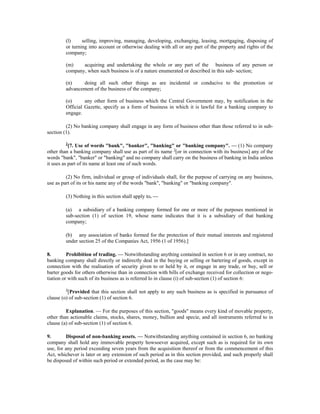 (l) selling, improving, managing, developing, exchanging, leasing, mortgaging, disposing of
or turning into account or otherwise dealing with all or any part of the property and rights of the
company;
(m) acquiring and undertaking the whole or any part of the business of any person or
company, when such business is of a nature enumerated or described in this sub- section;
(n) doing all such other things as are incidental or conducive to the promotion or
advancement of the business of the company;
(o) any other form of business which the Central Government may, by notification in the
Official Gazette, specify as a form of business in which it is lawful for a banking company to
engage.
(2) No banking company shall engage in any form of business other than those referred to in sub-
section (1).
2
[7. Use of words "bank", "banker", "banking" or "banking company". — (1) No company
other than a banking company shall use as part of its name 3
[or in connection with its business] any of the
words "bank", "banker" or "banking" and no company shall carry on the business of banking in India unless
it uses as part of its name at least one of such words.
(2) No firm, individual or group of individuals shall, for the purpose of carrying on any business,
use as part of its or his name any of the words "bank", "banking" or "banking company".
(3) Nothing in this section shall apply to. —
(a) a subsidiary of a banking company formed for one or more of the purposes mentioned in
sub-section (1) of section 19, whose name indicates that it is a subsidiary of that banking
company;
(b) any association of banks formed for the protection of their mutual interests and registered
under section 25 of the Companies Act, 1956 (1 of 1956).]
8. Prohibition of trading. — Notwithstanding anything contained in section 6 or in any contract, no
banking company shall directly or indirectly deal in the buying or selling or bartering of goods, except in
connection with the realisation of security given to or held by it, or engage in any trade, or buy, sell or
barter goods for others otherwise than in connection with bills of exchange received for collection or nego-
tiation or with such of its business as is referred lo in clause (i) of sub-section (1) of section 6:
4
[Provided that this section shall not apply to any such business as is specified in pursuance of
clause (o) of sub-section (1) of section 6.
Explanation. — For the purposes of this section, "goods" means every kind of movable property,
other than actionable claims, stocks, shares, money, bullion and specie, and all instruments referred to in
clause (a) of sub-section (1) of section 6.
9. Disposal of non-banking assets. — Notwithstanding anything contained in section 6, no banking
company shall hold any immovable property howsoever acquired, except such as is required for its own
use, for any period exceeding seven years from the acquisition thereof or from the commencement of this
Act, whichever is later or any extension of such period as in this section provided, and such properly shall
be disposed of within such period or extended period, as the case may be:
 