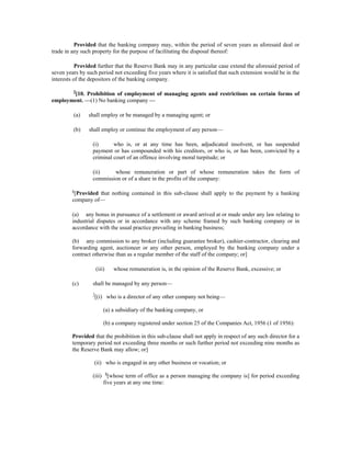 Provided that the banking company may, within the period of seven years as aforesaid deal or
trade in any such property for the purpose of facilitating the disposal thereof:
Provided further that the Reserve Bank may in any particular case extend the aforesaid period of
seven years by such period not exceeding five years where it is satisfied that such extension would be in the
interests of the depositors of the banking company.
5
[10. Prohibition of employment of managing agents and restrictions on certain forms of
employment. —(1) No banking company —
(a) shall employ or be managed by a managing agent; or
(b) shall employ or continue the employment of any person—
(i) who is, or at any time has been, adjudicated insolvent, or has suspended
payment or has compounded with his creditors, or who is, or has been, convicted by a
criminal court of an offence involving moral turpitude; or
(ii) whose remuneration or part of whose remuneration takes the form of
commission or of a share in the profits of the company:
6
[Provided that nothing contained in this sub-clause shall apply to the payment by a banking
company of—
(a) any bonus in pursuance of a settlement or award arrived at or made under any law relating to
industrial disputes or in accordance with any scheme framed by such banking company or in
accordance with the usual practice prevailing in banking business;
(b) any commission to any broker (including guarantee broker), cashier-contractor, clearing and
forwarding agent, auctioneer or any other person, employed by the banking company under a
contract otherwise than as a regular member of the staff of the company; or]
(iii) whose remuneration is, in the opinion of the Reserve Bank, excessive; or
(c) shall be managed by any person—
7
[(i) who is a director of any other company not being—
(a) a subsidiary of the banking company, or
(b) a company registered under section 25 of the Companies Act, 1956 (1 of 1956):
Provided that the prohibition in this sub-clause shall not apply in respect of any such director for a
temporary period not exceeding three months or such further period not exceeding nine months as
the Reserve Bank may allow; or]
(ii) who is engaged in any other business or vocation; or
(iii) 8
[whose term of office as a person managing the company is] for period exceeding
five years at any one time:
 