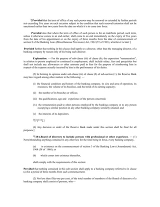 9
[Provided that the term of office of any such person may be renewed or extended by further periods
not exceeding five years on each occasion subject to the condition that such renewal/extension shall not be
sanctioned earlier than two years from the date on which it is to come into force:
Provided also that where the term of office of such person is for an indefinite period, such term,
unless it otherwise comes to an end earlier, shall come to an end immediately on the expiry of five years
from the date of his appointment or on the expiry of three months from the date of commencement of
section 8 of the Banking Laws (Miscellaneous Provisions) Act, 1963 (55 of 1963), whichever is later:]
Provided further that nothing in this clause shall apply to a director, other than the managing director, of a
banking company by reason only of his being such director.
Explanation. — For the purpose of sub-clause (iii) of clause (b), the expression "remuneration",
in relation to person employed or continued in employment, shall include salary, fees and perquisites but
shall not include any allowances or other amounts paid to him for the purpose of reimbursing him in
respect of the expense actually incurted by him in the performance of his duties.
(2) In forming its opinion under sub-clause (iii) of clause (b) of sub-section (1), the Reserve Bank
may have regard among other matters to the following: —
(i) the financial condition and history of the banking company, its size and area of operation, its
resources, the volume of its business, and the trend of its earning capacity;
(ii) the number of its branches or offices;
(iii) the qualifications, age and experience of the person concerned;
(iv) the remuneration paid to other persons employed by the banking company or to any person
occupying a similar position in any other banking company similarly situated; and
(v) the interests of its depositors.
10
[11
[***].]
(6) Any decision or order of the Reserve Bank made under this section shall be final for all
purposes.]
12
[10A.Board of directors to include persons with professional or other experience. — (1)
Notwithstanding anything contained in any other law for the time being in force, every banking company,
(a) in existence on the commencement of section 3 of the Banking Laws (Amendment) Act,
1968 (58 of 1968), or
(b) which comes into existence thereafter,
shall comply with the requirements of this section:
Provided that nothing contained in this sub-section shall apply to a banking company referred to in clause
(a) for a period of three months from such commencement.
(2) Not less than fifty-one per cent, of the total number of members of the Board of directors of a
banking company shall consist of persons, who—
 