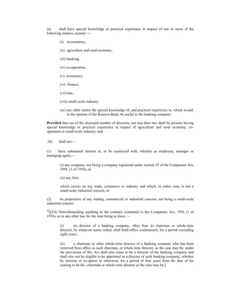 (a) shall have special knowledge or practical experience in respect of one or more of the
following matters, namely:—
(i) accountancy,
(ii) agriculture and rural economy,
(iii) banking,
(iv) co-operation,
(v) economics,
(vi) finance,
(vii) law,
(viii) small-scale industry,
(ix) any other matter the special knowledge of, and practical experience in, which would,
in the opinion of the Reserve Bank, be useful to the banking company:
Provided that out of the aforesaid number of directors, not less than two shall be persons having
special knowledge or practical experience in respect of agriculture and rural economy, co-
operation or small-scale industry; and
(b) shall not—
(1) have substantial interest in, or be connected with, whether as employee, manager or
managing agent,—
(i) any company, not being a company registered under section 25 of the Companies Act,
1956 (1 of 1956), or
(ii) any firm,
which carries on any trade, commerce or industry and which, in either case, is not a
small-scale industrial concern, or
(2) be proprietors of any trading, commercial or industrial concern, not being a small-scale
industrial concern.
13
[(2A) Notwithstanding anything to the contrary contained in the Companies Act, 1956 (1 of
1956), or in any other law for the time being in force, —
(i) no director of a banking company, other than its chairman or whole-time
director, by whatever name called, shall hold office continuously for a period exceeding
eight years;
(ii) a chairman or other whole-time director of a banking company who has been
removed from office as such chairman, or whole-time director, as the case may be, under
the provisions of this Act shall also cease to be a director of the banking company and
shall also not be eligible to be appointed as a director of such banking company, whether
by election or co-option or otherwise, for a period of four years from the date of his
ceasing to be the -chairman or whole-time director as the case may be.]
 