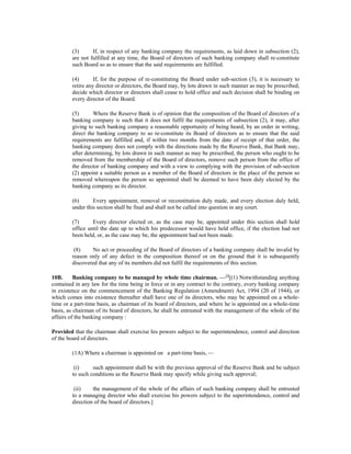(3) If, in respect of any banking company the requirements, as laid down in subsection (2),
are not fulfilled at any time, the Board of directors of such banking company shall re-constitute
such Board so as to ensure that the said requirements are fulfilled.
(4) If, for the purpose of re-constituting the Board under sub-section (3), it is necessary to
retire any director or directors, the Board may, by lots drawn in such manner as may be prescribed,
decide which director or directors shall cease to hold office and such decision shall be binding on
every director of the Board.
(5) Where the Reserve Bank is of opinion that the composition of the Board of directors of a
banking company is such that it does not fulfil the requirements of subsection (2), it may, after
giving to such banking company a reasonable opportunity of being heard, by an order in writing,
direct the banking company to so re-constitute its Board of directors as to ensure that the said
requirements are fulfilled and, if within two months from the date of receipt of that order, the
banking company does not comply with the directions made by the Reserve Bank, that Bank may,
after determining, by lots drawn in such manner as may be prescribed, the person who ought to be
removed from the membership of the Board of directors, remove such person from the office of
the director of banking company and with a view to complying with the provision of sub-section
(2) appoint a suitable person as a member of the Board of directors in the place of the person so
removed whereupon the person so appointed shall be deemed to have been duly elected by the
banking company as its director.
(6) Every appointment, removal or reconstitution duly made, and every election duly held,
under this section shall be final and shall not be called into question in any court.
(7) Every director elected or, as the case may be, appointed under this section shall hold
office until the date up to which his predecessor would have held office, if the election had not
been held, or, as the case may be, the appointment had not been made.
(8) No act or proceeding of the Board of directors of a banking company shall be invalid by
reason only of any defect in the composition thereof or on the ground that it is subsequently
discovered that any of its members did not fulfil the requirements of this section.
10B. Banking company to be managed by whole time chairman. —14
[(1) Notwithstanding anything
contained in any law for the time being in force or in any contract to the contrary, every banking company
in existence on the commencement of the Banking Regulation (Amendment) Act, 1994 (20 of 1944), or
which comes into existence thereafter shall have one of its directors, who may be appointed on a whole-
time or a part-time basis, as chairman of its board of directors, and where he is appointed on a whole-time
basis, as chairman of its board of directors, he shall be entrusted with the management of the whole of the
affairs of the banking company :
Provided that the chairman shall exercise his powers subject to the superintendence, control and direction
of the board of directors.
(1A) Where a chairman is appointed on a part-time basis, —
(i) such appointment shall be with the previous approval of the Reserve Bank and be subject
to such conditions as the Reserve Bank may specify while giving such approval;
(ii) the management of the whole of the affairs of such banking company shall be entrusted
to a managing director who shall exercise his powers subject to the superintendence, control and
direction of the board of directors.]
 