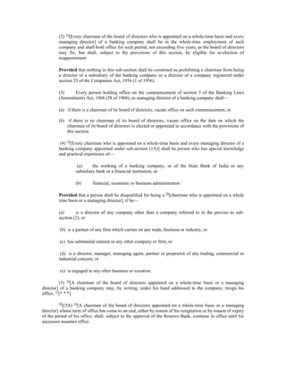 (2) 15
[Every chairman of the board of directors who is appointed on a whole-time basis and every
managing director] of a banking company shall be in the whole-time employment of such
company and shall hold office for such period, not exceeding five years, as the board of directors
may fix, but shall, subject to the provisions of this section, be eligible for re-election of
reappointment:
Provided that nothing in this sub-section shall be construed as prohibiting a chairman from being
a director of a subsidiary of the banking company or a director of a company registered under
section 25 of the Companies Act, 1956 (1 of 1956).
(3) Every person holding office on the commencement of section 3 of the Banking Laws
(Amendment) Act, 1968 (58 of 1968), as managing director of a banking company shall—
(a) if there is a chairman of its board of directors, vacate office on such commencement, or
(b) if there is no chairman of its board of directors, vacate office on the date on which the
chairman of its board of directors is elected or appointed in accordance with the provisions of
this section.
(4) 16
[Every chairman who is appointed on a whole-time basis and every managing director of a
banking company appointed under sub-section (1A)] shall be person who has special knowledge
and practical experience of—
(a) the working of a banking company, or of the State Bank of India or any
subsidiary bank or a financial institution, or
(b) financial, economic or business administration :
Provided that a person shall be disqualified for being a 16
[chairman who is appointed on a whole
time basis or a managing director], if be—
(a) is a director of any company other than a company referred to in the proviso to sub-
section (2), or
(b) is a partner of any firm which carries on any trade, business or industry, or
(c) has substantial interest in any other company or firm, or
(d) is a director, manager, managing agent, partner or proprietor of any trading, commercial or
industrial concern, or
(e) is engaged in any other business or vocation.
(5) 16
[A chairman of the board of directors appointed on a whole-time basis or a managing
director] of a banking company may, by writing, under his hand addressed to the company, resign his
office, 17
[* * *].
18
[(5A) 16
[A chairman of the board of directors appointed on a whole-time basis or a managing
director] whose term of office has come to an end, either by reason of his resignation or by reason of expiry
of the period of his office, shall, subject to the approval of the Reserve Bank, continue in office until his
successor assumes office.
 