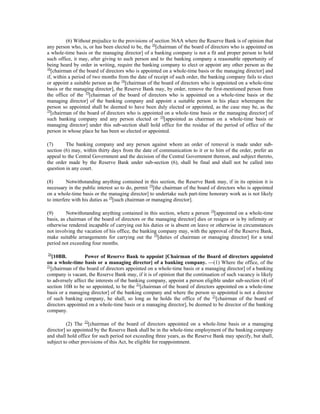 (6) Without prejudice to the provisions of section 36AA where the Reserve Bank is of opinion that
any person who, is, or has been elected to be, the 16
[chairman of the board of directors who is appointed on
a whole-time basis or the managing director] of a banking company is not a fit and proper person to hold
such office, it may, after giving to such person and to the banking company a reasonable opportunity of
being heard by order in writing, require the banking company to elect or appoint any other person as the
16
[chairman of the board of directors who is appointed on a whole-time basis or the managing director] and
if, within a period of two months from the date of receipt of such order, the banking company fails to elect
or appoint a suitable person as the 16
[chairman of the board of directors who is appointed on a whole-time
basis or the managing director], the Reserve Bank may, by order, remove the first-mentioned person from
the office of the 19
[chairman of the board of directors who is appointed on a whole-time basis or the
managing director] of the banking company and appoint a suitable person in his place whereupon the
person so appointed shall be deemed to have been duly elected or appointed, as the case may be, as the
19
[chairman of the board of directors who is appointed on a whole-time basis or the managing director] of
such banking company and any person elected or 19
[appointed as chairman on a whole-time basis or
managing director] under this sub-section shall hold office for the residue of the period of office of the
person in whose place he has been so elected or appointed.
(7) The banking company and any person against whom an order of removal is made under sub-
section (6) may, within thirty days from the date of communication to it or to him of the order, prefer an
appeal to the Central Government and the decision of the Central Government thereon, and subject thereto,
the order made by the Reserve Bank under sub-section (6), shall be final and shall not be called into
question in any court.
(8) Notwithstanding anything contained in this section, the Reserve Bank may, if in its opinion it is
necessary in the public interest so to do, permit 19
[the chairman of the board of directors who is appointed
on a whole-time basis or the managing director] to undertake such part-time honorary work as is not likely
to interfere with his duties as 19
[such chairman or managing director].
(9) Notwithstanding anything contained in this section, where a person 19
[appointed on a whole-time
basis, as chairman of the board of directors or the managing director] dies or resigns or is by infirmity or
otherwise rendered incapable of carrying out his duties or is absent on leave or otherwise in circumstances
not involving the vacation of his office, the banking company may, with the approval of the Reserve Bank,
make suitable arrangements for carrying out the 19
[duties of chairman or managing director] for a total
period not exceeding four months.
20
[10BB. Power of Reserve Bank to appoint [Chairman of the Board of directors appointed
on a whole-time basis or a managing director] of a banking company. —(1) Where the office, of the
21
[chairman of the board of directors appointed on a whole-time basis or a managing director] of a banking
company is vacant, the Reserve Bank may, if it is of opinion that the continuation of such vacancy is likely
to adversely affect the interests of the banking company, appoint a person eligible under sub-section (4) of
section 10B to be so appointed, to be the 21
[chairman of the board of directors appointed on a whole-time
basis or a managing director] of the banking company and where the person so appointed is not a director
of such banking company, he shall, so long as he holds the office of the 21
[chairman of the board of
directors appointed on a whole-time basis or a managing director], be deemed to be director of the banking
company.
(2) The 22
[chairman of the board of directors appointed on a whole-lime basis or a managing
director] so appointed by the Reserve Bank shall be in the whole-time employment of the banking company
and shall hold office for such period not exceeding three years, as the Reserve Bank may specify, but shall,
subject to other provisions of this Act, be eligible for reappointment.
 