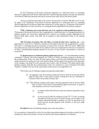 (3) The 22
[chairman of the board of directors appointed on a whole-time basis or a managing
director] so appointed by the Reserve Bank shall draw from the banking company such pay and allowances
as the Reserve Bank may determine and may be removed from office only by the Reserve Bank.
(4) Save as otherwise provided in this section, the provisions of section 10B shall, as far as may
be, apply to the 22
[chairman of the board of directors appointed on a whole-time basis or a managing
director] appointed by the Reserve Bank under subsection (1) as they apply to a 22
[chairman of the board of
directors appointed on a whole-time basis or a managing director] appointed by the banking company.]
23
[10C. Chairman and certain directors not to be required to hold qualification shares. —
24
[Chairman of the board of directors who is appointed on a whole-lime basis or a managing director] of a
banking company (by whomsoever appointed) and a director of a banking company (appointed by the
Reserve Bank under section 10A) shall not be required to hold qualification shares in the banking
company.]
10D. Provisions of sections 10A and 10B to override all other laws, contracts, etc. —Any
appointment or removal of a 25
[director, chairman of the board of directors who is appointed on a whole-
time basis or a managing director] in pursuance of section IOA or section 10B 26
[or section 10BB] shall
have effect and any such person shall not be entitled to claim any compensation for the loss or termination
of office, notwithstanding anything contained in any law or in any contract, memorandum or articles of
association.]
11. Requirement as to minimum paid-up capital and reserves. —(1) Notwithstanding anything
contained in 27
[section 149 of the Companies Act, 1956 (1 of 1956)], no banking company in existence on
the commencement of this Act, shall, after the expiry of three years from such commencement or of such
further period not exceeding one year as the Reserve Bank, having regard to the interests of the depositors
of the company, may think fit in any particular case to allow, carry on business 28
[in India], and no other
banking company shall after the commencement of this Act, commence or carry on business 28
[in India]
29
[unless it complies with such of the requirements of this section as are applicable to it].
30
[(2) In the case of a banking company incorporated outside India—
(a) the aggregate value of its paid-up capital and reserves shall not be less than fifteen
lakhs of rupees and if it has a place or places of business in the city of Bombay or
Calcutta or both, twenty lakhs of rupees; and
(b) 31
[the banking company shall deposit and keep deposited with the Reserve Bank
either in cash or in the form of unencumbered approved securities, or partly in
cash and partly in the form of such securities—
(i) an amount which shall not be less than the minimum required by clause
(a); and
(ii) as soon as may be after the expiration of each 32
[* * *] year, an amount
calculated at twenty per cent of its profit for that year in respect of all
business transacted through its branches in India, as disclosed in the
profit and loss account prepared with reference to that year under
section 29:]
Provided that any such banking company may at any time replace—
(i) any securities so deposited by cash or by any other unencumbered approved securities or partly by cash
and partly by other such securities, so however, that the total amount deposited is not affected;
 