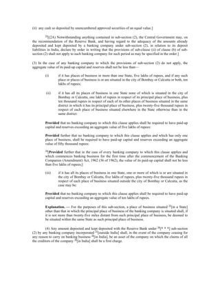 (ii) any cash so deposited by unencumbered approved securities of an equal value.]
33
[(2A) Notwithstanding anything contained in sub-section (2), the Central Government may, on
the recommendation of the Reserve Bank, and having regard to the adequacy of the amounts already
deposited and kept deposited by a banking company under sub-section (2), in relation to its deposit
liabilities in India, declare by order in writing that the provisions of sub-clause (ii) of clause (b) of sub-
section (2) shall not apply to such banking company for such period as may be specified in the order.]
(3) In the case of any banking company to which the provisions of sub-section (2) do not apply, the
aggregate value of its paid-up capital and reserves shall not be less than—
(i) if it has places of business in more than one State, five lakhs of rupees, and if any such
place or places of business is or are situated in the city of Bombay or Calcutta or both, ten
lakhs of rupees;
(ii) if it has all its places of business in one State none of which is situated in the city of
Bombay or Calcutta, one lakh of rupees in respect of its principal place of business, plus
ten thousand rupees in respect of each of its other places of business situated in the same
district in which it has its principal place of business, plus twenty-five thousand rupees in
respect of each place of business situated elsewhere in the State otherwise than in the
same district:
Provided that no banking company to which this clause applies shall be required to have paid-up
capital and reserves exceeding an aggregate value of five lakhs of rupees:
Provided further that no banking company to which this clause applies and which has only one
place of business, shall be required to have paid-up capital and reserves exceeding an aggregate
value of fifty thousand rupees:
34
[Provided further that in the case of every banking company to which this clause applies and
which commences banking business for the first time after the commencement of the Banking
Companies (Amendment) Act, 1962 (36 of 1962), the value of its paid-up capital shall not be less
than five lakhs of rupees;]
(iii) if it has all its places of business in one State, one or more of which is or are situated in
the city of Bombay or Calcutta, five lakhs of rupees, plus twenty-five thousand rupees in
respect of each place of business situated outside the city of Bombay or Calcutta, as the
case may be:
Provided that no banking company to which this clause applies shall be required to have paid-up
capital and reserves exceeding an aggregate value of ten lakhs of rupees.
Explanation. — For the purposes of this sub-section, a place of business situated 35
[in a State]
other than that in which the principal place of business of the banking company is situated shall, if
it is not more than twenty-five miles distant from such principal place of business, be deemed to
be situated within the same State as such principal place of business.
(4) Any amount deposited and kept deposited with the Reserve Bank under 36
[* * *] sub-section
(2) by any banking company incorporated 37
[outside India] shall, in the event of the company ceasing for
any reason to carry on banking business 38
[in India], be an asset of the company on which the claims of all
the creditors of the company 38
[in India] shall be a first charge.
 