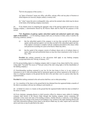 39
[(5) For the purposes of this section, —
(a) "place of business" means any office, sub-office, sub-pay office and any place of business at
which deposits are received, cheques cashed, or moneys lent;
(b) "value" means the real or exchangeable value, and not the nominal value which may be shown
in the books of the banking company concerned.]
(6) If any dispute arises in computing the aggregate value of the paid-up capital and reserves of any
banking company, a determination thereof by the Reserve Bank shall be final for the purposes of this
section.
40
[12. Regulation of paid-up capital, subscribed capital and authorised capital and voting
rights of shareholders. — (1) No banking company shall carry on business in India, unless it satisfies the
following conditions, namely:—
(i) that the subscribed capital of the company is not less than one-half of the authorised
capital, and the paid-up capital is not less than one-half of the subscribed capital and that,
if the capital is increased, it complies with the conditions prescribed in this clause within
such period not exceeding two years as the Reserve Bank may allow;
(ii) that the capital of the company consists of ordinary shares only or of ordinary shares or
equity shares and such preferential shares as may have been issued prior to the 1st day of
July, 1944:
Provided that nothing contained in this sub-section shall apply to any banking company
incorporated before the 15th day of January, 1937.
[(2) No person holding shares in a banking company shall, in respect of any shares held by him, exercise
voting rights 41
[on poll] 42
[in excess of 43
(ten per cent)] of the total voting rights of all the shareholders of
the banking company.]
(3) Notwithstanding anything contained in any law for the time being in force or in any contract or
instrument no suit or other proceeding shall be maintained against any person registered as the holder of a
share in a banking company on the ground that the title to the said share vests in a person other than the
registered holder :
Provided that nothing contained in this sub-section shall bar a suit or other proceeding—
(a) by a transferee of the share on the ground that he has obtained from the registered holder a transfer of
the share in accordance with any law relating to such transfer; or
(b) on behalf of a minor or a lunatic on the ground that the registered holder holds the share on behalf of
the minor or lunatic.
(4) Every chairman, managing director or chief executive officer by whatever name called of a banking
company shall furnish to the Reserve Bank through that banking company returns containing full
particulars of the extent and value of his holding of shares, whether directly or indirectly, in the banking
company and of any change in the extent of such holding or any variation in the rights attaching thereto and
such other information relating to those shares as the Reserve Bank may, by order, require and in such form
and at such time as may be specified in the order.]
 