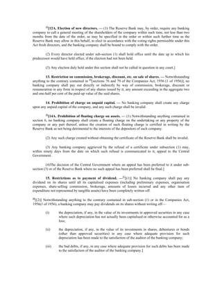 44
[12A. Election of new directors. — (1) The Reserve Bank may, by order, require any banking
company to call a general meeting of the shareholders of the company within such time, not less than two
months from the date of the order, as may be specified in the order or within such further time as the
Reserve Bank may allow in this behalf, to elect in accordance with the voting rights permissible under this
Act fresh directors, and the banking company shall be bound to comply with the order.
(2) Every director elected under sub-section (1) shall hold office until the date up to which his
predecessor would have held office, if the election had not been held.
(3) Any election duly held under this section shall not be called in question in any court.]
13. Restriction on commission, brokerage, discount, etc. on sale of shares. — Notwithstanding
anything to the contrary contained in 45
[sections 76 and 79 of the Companies Act, 1956 (1 of 1956)], no
banking company shall pay out directly or indirectly by way of commission, brokerage, discount or
remuneration in any form in respect of any shares issued by it, any amount exceeding in the aggregate two
and one-half per cent of the paid-up value of the said shares.
14. Prohibition of charge on unpaid capital. — No banking company shall create any charge
upon any unpaid capital of the company, and any such charge shall be invalid.
46
[14A. Prohibition of floating charge on assets. — (1) Notwithstanding anything contained in
section 6, no banking company shall create a floating charge on the undertaking or any property of the
company or any part thereof, unless the creation of such floating charge is certified in writing by the
Reserve Bank as not being detrimental to the interests of the depositors of such company.
(2) Any such charge created without obtaining the certificate of the Reserve Bank shall be invalid.
(3) Any banking company aggrieved by the refusal of a certificate under subsection (1) may,
within ninety days from the date on which such refusal is communicated to it, appeal to the Central
Government.
(4)The decision of the Central Government where an appeal has been preferred to it under sub-
section (3) or of the Reserve Bank where no such appeal has been preferred shall be final.]
15. Restrictions as to payment of dividend. —47
[(1)] No banking company shall pay any
dividend on its shares until all its capitalised expenses (including preliminary expenses, organisation
expenses, share-selling commission, brokerage, amounts of losses incurred and any other item of
expenditure not represented by tangible assets) have been completely written off.
48
[(2)] Notwithstanding anything to the contrary contained in sub-section (1) or in the Companies Act,
1956(1 of 1956), a banking company may pay dividends on its shares without writing off—
(i) the depreciation, if any, in the value of its investments in approved securities in any case
where such depreciation has not actually been capitalised or otherwise accounted for as a
loss;
(ii) the depreciation, if any, in the value of its investments in shares, debentures or bonds
(other than approved securities) in any case where adequate provision for such
depreciation has been made to the satisfaction of the auditor of the banking company;
(iii) the bad debts, if any, in any case where adequate provision for such debts has been made
to the satisfaction of the auditor of the banking company.]
 