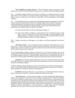 49
[(16. Prohibition of common directors. —50
[(1) No banking company incorporated in India
shall have as a director in its Board of directors any person who is a director of any other banking company.
(1A) No banking company referred to in sub-section (1) shall have in its Board of directors, more than
three directors who are directors of companies which among themselves are entitled to exercise voting
rights in excess of twenty per cent of the total voting rights of all the shareholders to that banking
company.]
(2) If immediately before the commencement of the Banking Companies (Amendment) Act, 1956 (95
of 1956), any person holding office as a director of a banking company is also a director of companies
which among themselves are entitled to exercise voting rights in excess of twenty percent of the total
voting rights of all the shareholders of the banking company, he shall, within such period from such
commencement as the Reserve Bank may specify in this behalf-
(a) either resign his office as a director of the banking company; or
(b) choose such number of companies as among themselves are not entitled to exercise voting
rights in excess of twenty per cent, of the total voting rights of all the shareholders of the
banking company as companies in which he wishes to continue to hold the office of a director
and resign his office as a director in the other companies.]
51
[(3) Nothing in sub-section (1) shall apply to, or in relation to, any director appointed by the Reserve
Bank.]
52
[17. Reserve Fund. — (1) Every banking company incorporated in India shall create a reserve
fund and 53
[* * *] shall, out of the balance of profit of each year as disclosed in the profit and loss account
prepared under section 29 and before any dividend is declared, transfer to the reserve fund a sum equivalent
to not less than twenty per cent of such profit.
54
[(1A) Notwithstanding anything contained in sub-section (1), the Central Government may, on the
recommendation of the Reserve Bank and having regard to the adequacy of the paid-up capital and reserves
of a banking company in relation to its deposit liabilities, declare by order in writing that the provisions of
sub-section (1) shall not apply to the banking company for such period as may be specified in the order:
Provided that no such order shall be made unless, at the time it is made, the amount in the reserve
fund under sub-section (1), together with the amount in the share premium account is not less than the paid-
up capital of the banking company.]
(2) Where a banking company appropriates any sum or sums from the reserve fund or the share premium
account, it shall, within twenty-one days from the date of such appropriation, report the fact to the Reserve
Bank, explaining the circumstances relating to such appropriation:
Provided that the Reserve Bank may, in any particular case, extend the said period of twenty-one
days by such period as it thinks fit or condone any delay in the making of such report.
55
[18. Cash reserve. —(1) Every banking company, not being a scheduled bank, shall maintain in
India by way of cash reserve with itself or by way of balance in a current account with the Reserve Bank,
or by way of net balance in current accounts or in one or more of the aforesaid ways, a sum equivalent to at
least three per cent of the total of its demand and time liabilities in India as on the last Friday of the second
preceding fortnight and shall submit to the Reserve Bank before the twentieth day of every month a return
showing the amount so held on alternate Fridays during a month with particulars of its demand and time
liabilities in India on such Fridays or if any such Friday is a public holiday under the Negotiable
Instruments Act, 1881 (26 of 1881), at the close of business on the preceding working day.
 
