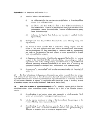 Explanation. —In this section, and in section 24, —
(a) "liabilities in India" shall not include—
(i) the paid-up capital or the reserves or any credit balance in the profit and loss
account of the banking company;
(ii) any advance taken from the Reserve Bank or from the Development Bank or
from the Exim Bank 56
[or from the Reconstruction Bank] 57
[or from the National
Housing Bank] or from the National Bank 58
[or from the Small Industries Bank]
by the banking company;
(iii) in the case of a Regional Rural Bank, also any loan taken by such bank from its
Sponsor Bank;
(b) "fortnight" shall mean the period from Saturday to the second following Friday, both
days inclusive;
(c) "net balance in current accounts" shall, in relation to a banking company, mean the
excess, if any, of the aggregate of the credit balances in current account maintained by
that banking company with State Bank of India or a subsidiary bank or a corresponding
new bank over the aggregate of the credit balances in current account held by the said
banks with such banking company;
(d) for the purposes of computation of liabilities, the aggregate of the liabilities of a banking
company to the State Bank of India, a subsidiary bank, a corresponding new bank, a
regional rural bank, another banking company, a co-operative bank or any other financial
institution notified by the Central Government in this behalf, shall be reduced by the
aggregate of the liabilities of all such banks and institutions to the banking company;
(e) the expression "co-operative bank" shall have the meaning assigned to it in clause (cci) of
section 56.
(2) The Reserve Bank may, for the purposes of this section and section 24, specify from time to time,
with reference to any transaction or class of transactions, that such transaction or transactions shall be
regarded as liability in India of a banking company and, if any question arises as to whether any transaction
or class of transactions shall be regarded for the purposes of this section and section 24 as liability in India
of a banking company, the decision of the Reserve Bank thereon shall be final.]
19. Restriction on nature of subsidiary companies. —59
[(1) A banking company shall not form any
subsidiary company except a subsidiary company formed for one or more of the following purposes,
namely: —
(a) the undertaking of any business which, under clauses (a) to (o) of subsection (3) of
section 6, is permissible for a banking company to undertake, or
(b) with the previous permission in writing of the Reserve Bank, the carrying on of the
business of banking exclusively outside India, or
(c) the undertaking of such other business, which the Reserve Bank may, with the prior
approval of the Central Government, consider to be conducive to the spread of banking in
India or to be other wise useful or necessary in the public interest.
 