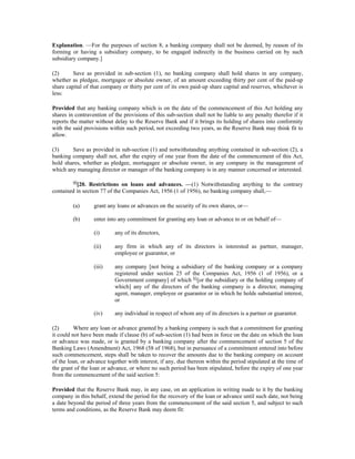 Explanation. —For the purposes of section 8, a banking company shall not be deemed, by reason of its
forming or having a subsidiary company, to be engaged indirectly in the business carried on by such
subsidiary company.]
(2) Save as provided in sub-section (1), no banking company shall hold shares in any company,
whether as pledgee, mortgagee or absolute owner, of an amount exceeding thirty per cent of the paid-up
share capital of that company or thirty per cent of its own paid-up share capital and reserves, whichever is
less:
Provided that any banking company which is on the date of the commencement of this Act holding any
shares in contravention of the provisions of this sub-section shall not be liable to any penalty therefor if it
reports the matter without delay to the Reserve Bank and if it brings its holding of shares into conformity
with the said provisions within such period, not exceeding two years, as the Reserve Bank may think fit to
allow.
(3) Save as provided in sub-section (1) and notwithstanding anything contained in sub-section (2), a
banking company shall not, after the expiry of one year from the date of the commencement of this Act,
hold shares, whether as pledgee, mortagagee or absolute owner, in any company in the management of
which any managing director or manager of the banking company is in any manner concerned or interested.
60
[20. Restrictions on loans and advances. —(1) Notwithstanding anything to the contrary
contained in section 77 of the Companies Act, 1956 (1 of 1956), no banking company shall,—
(a) grant any loans or advances on the security of its own shares, or—
(b) enter into any commitment for granting any loan or advance to or on behalf of—
(i) any of its directors,
(ii) any firm in which any of its directors is interested as partner, manager,
employee or guarantor, or
(iii) any company [not being a subsidiary of the banking company or a company
registered under section 25 of the Companies Act, 1956 (1 of 1956), or a
Government company] of which 61
[or the subsidiary or the holding company of
which] any of the directors of the banking company is a director, managing
agent, manager, employee or guarantor or in which he holds substantial interest,
or
(iv) any individual in respect of whom any of its directors is a partner or guarantor.
(2) Where any loan or advance granted by a banking company is such that a commitment for granting
it could not have been made if clause (b) of sub-section (1) had been in force on the date on which the loan
or advance was made, or is granted by a banking company after the commencement of section 5 of the
Banking Laws (Amendment) Act, 1968 (58 of 1968), but in pursuance of a commitment entered into before
such commencement, steps shall be taken to recover the amounts due to the banking company on account
of the loan, or advance together with interest, if any, due thereon within the period stipulated at the time of
the grant of the loan or advance, or where no such period has been stipulated, before the expiry of one year
from the commencement of the said section 5:
Provided that the Reserve Bank may, in any case, on an application in writing made to it by the banking
company in this behalf, extend the period for the recovery of the loan or advance until such date, not being
a date beyond the period of three years from the commencement of the said section 5, and subject to such
terms and conditions, as the Reserve Bank may deem fit:
 