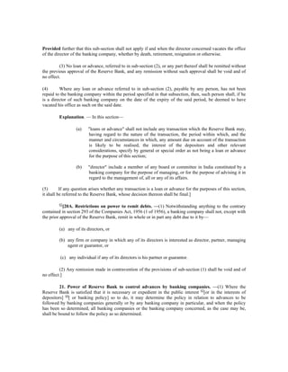 Provided further that this sub-section shall not apply if and when the director concerned vacates the office
of the director of the banking company, whether by death, retirement, resignation or otherwise.
(3) No loan or advance, referred to in sub-section (2), or any part thereof shall be remitted without
the previous approval of the Reserve Bank, and any remission without such approval shall be void and of
no effect.
(4) Where any loan or advance referred to in sub-section (2), payable by any person, has not been
repaid to the banking company within the period specified in that subsection, then, such person shall, if he
is a director of such banking company on the date of the expiry of the said period, be deemed to have
vacated his office as such on the said date.
Explanation. — In this section—
(a) "loans or advance" shall not include any transaction which the Reserve Bank may,
having regard to the nature of the transaction, the period within which, and the
manner and circumstances in which, any amount due on account of the transaction
is likely to be realised, the interest of the depositors and other relevant
considerations, specify by general or special order as not being a loan or advance
for the purpose of this section;
(b) "director" include a member of any board or committee in India constituted by a
banking company for the purpose of managing, or for the purpose of advising it in
regard to the management of, all or any of its affairs.
(5) If any question arises whether any transaction is a loan or advance for the purposes of this section,
it shall be referred to the Reserve Bank, whose decision thereon shall be final.]
62
[20A. Restrictions on power to remit debts. —(1) Notwithstanding anything to the contrary
contained in section 293 of the Companies Act, 1956 (1 of 1956), a banking company shall not, except with
the prior approval of the Reserve Bank, remit in whole or in part any debt due to it by—
(a) any of its directors, or
(b) any firm or company in which any of its directors is interested as director, partner, managing
agent or guarantor, or
(c) any individual if any of its directors is his partner or guarantor.
(2) Any remission made in contravention of the provisions of sub-section (1) shall be void and of
no effect.]
21. Power of Reserve Bank to control advances by banking companies. —(1) Where the
Reserve Bank is satisfied that it is necessary or expedient in the public interest 63
[or in the interests of
depositors] 64
[ or banking policy] so to do, it may determine the policy in relation to advances to be
followed by banking companies generally or by any banking company in particular, and when the policy
has been so determined, all banking companies or the banking company concerned, as the case may be,
shall be bound to follow the policy as so determined.
 