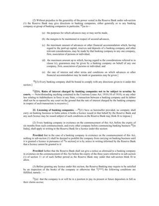 (2) Without prejudice to the generality of the power vested in the Reserve Bank under sub-section
(1) the Reserve Bank may give directions to banking companies, either generally or to any banking
company or group of banking companies in particular, 65
[as to—
(a) the purposes for which advances may or may not be made,
(b) the margins to be maintained in respect of secured advances,
(c) the maximum amount of advances or other financial accommodation which, having
regard to the paid-up capital, reserves and deposits of a banking company and other
relevant considerations, may be made by that banking company to any one company,
firm, association of persons or individual,
(d) the maximum amount up to which, having regard to the considerations referred to in
clause (c), guarantees may be given by a banking company on behalf of any one
company, firm, association of persons or individual, and
(e) the rate of interest and other terms and conditions on which advances or other
financial accommodation may be made or guarantees may be given.]
66
[(3) Every banking company shall be bound to comply with any directions given to it under this
section.]
67
[21A. Rates of interest charged by banking companies not to be subject to scrutiny by
courts. — Notwithstanding anything contained in the Usurious Loans Act, 1918 (10 of 1918), or any other
law relating to indebtedness in force in any State, a transaction between a banking company and its debtor
shall not be re-opened by any court on the ground that the rate of interest charged by the banking company
in respect of such transaction is excessive.]
22. Licensing of banking companies. —68
[(1) Save as hereinafter provided, no company shall
carry on banking business in India unless it holds a licence issued in that behalf by the Reserve Bank and
any such licence may be issued subject of such conditions as the Reserve Bank may think fit to impose.]
(2) Every banking company in existence on the commencement of this Act, before the expiry of
six months from such commencement, and every other company before commencing banking business 69
[in
India], shall apply in writing to the Reserve Bank for a licence under this section:
Provided that in the case of a banking company in existence on the commencement of this Act,
nothing in sub-section (1) shall be deemed to prohibit the company from carrying on banking business until
it is granted a licence in pursuance of 70
is section] or is by notice in writing informed by the Reserve Bank
that a licence cannot be granted to it:
Provided further that the Reserve Bank shall not give a notice as aforesaid to a banking company
in existence on the commencement of this Act before the expiry of the three years referred to in sub-section
(1) of section 11 or of such further period as the Reserve Bank may under that sub-section think fit to
allow.
(3) Before granting any licence under this section, the Reserve Banking may require to be satisfied
by an inspection of the books of the company or otherwise that 71
[***] the following conditions are
fulfilled, namely : —
72
[(a) that the company is or will be in a position to pay its present or future depositors in full as
their claims accrue;
 