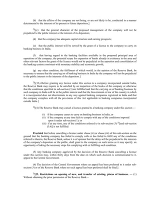 (b) that the affairs of the company are not being, or are not likely to be, conducted in a manner
deterimental to the interests of its present or future depositors;]
73
[(c) that the general character of the proposed management of the company will not be
prejudicial to the public interest or the interest of its depositors;
(d) that the company has adequate capital structure and earning prospects;
(e) that the public interest will be served by the grant of a licence to the company to carry on
banking business in India;
(f) that having regard to the banking facilities available in the proposed principal area of
operations of the company, the potential scope for expansion of banks already in existence in the area and
other relevant factors the grant of the licence would not be prejudicial to the operation and consolidation of
the banking system consistent with monetary stability and economic growth;
(g) any other condition, the fulfilment of which would, in the opinion of the Reserve Bank, be
necessary to ensure that the carrying on of banking business in India by the company will not be prejudicial
to the public interest or the interests of the depositors.]
74
[(3A) Before granting any licence under this section to a company incorporated outside India,
the Reserve Bank may require to be satisfied by an inspection of the books of the company or otherwise
that the conditions specified in sub-section (3) are fulfilled and that the carrying on of banking business by
such company in India will be in the public interest and that the Government or law of the country in which
it is incorporated does not discriminate in any way against banking companies registered in India and that
the company complies with all the provisions of this Act applicable to banking companies incorporated
outside India.]
75
[(4) The Reserve Bank may cancel a licence granted to a banking company under this section —
(i) if the company ceases to carry on banking business in India; or
(ii) if the company at any time fails to comply with any of the conditions imposed
upon it under sub-section (1); or
(iii) if at any time, any of the conditions referred to in sub-section (3) 74
[and sub-section
(3A)] is not fulfilled:
Provided that before cancelling a licence under clause (ii) or clause (iii) of this sub-section on the
ground that the banking company has failed to comply with or has failed to fulfil any of the conditions
referred to therein, the Reserve Bank, unless it is of opinion that the delay will be prejudicial to the interests
of the company's depositors or the public, shall grant to the company on such terms as it may specify, an
opportunity of taking the necessary steps for complying with or fulfilling such condition.
(5) Any banking company aggrieved by the decision of the Reserve Bank cancelling a licence
under this section may, within thirty days from the date on which such decision is communicated to it,
appeal to the Central Government.
(6) The decision of the Central Government where an appeal has been preferred to it under sub-
section (5) or of the Reserve Bank where no such appeal has been preferred shall be final.]
76
[23. Restrictions on opening of new, and transfer of existing, places of business. — (1)
Without obtaining the prior permission of the Reserve Bank—
 
