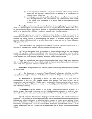 (a) no banking company shall open a new place of business in India or change otherwise
than within the same city, town or village, the location of an existing place of
business situated in India; and
(b) no banking company incorporated in India shall open a new place of business outside
India or change, otherwise than within the same city, town or village in any country
or area outside India, the location of an existing place of business situated in that
country or area:
Provided that nothing in this sub-section shall apply to the opening for a period not exceeding one
month of a temporary place of business within a city, town or village or the environs thereof within which
the banking company already has a place of business, for the purpose of affording banking facilities to the
public on the occasion of an exhibition, a conference or a mela or any other like occasion.
(2) Before granting any permission under this section, the Reserve Bank may require to be
satisfied by an inspection under section 35 or otherwise as to the financial condition and history of the
company, the general character of its management, the adequacy of its capital structure and earning
prospects and that public interest will be served by the opening or, as the case may be, change of location,
of the place of business.
(3) The Reserve Bank may grant permission under sub-section (1) subject to such conditions as it
may think fit to impose either generally or with reference to any particular case.
(4) Where, in the opinion of the Reserve Bank, a banking company has, at any time, failed to
comply with any of the conditions imposed on it under this section, the Reserve Bank may, by order in
writing and after affording reasonable opportunity to the banking company for showing cause against the
action proposed to be taken against it, revoke any permission granted under this section.
77
[(4A) Any regional rural bank requiring the permission of the Reserve Bank under this section
shall forward its application to the Reserve Bank through the National Bank which shall give its comments
on the merits of the application and send it to the Reserve Bank:
Provided that the regional rural bank shall also send an advance copy of the application directly to
the Reserve Bank.]
(5) For the purpose of this section "place of business" includes any sub-office, pay office,
subpay office and any place of business at which deposits are received, cheques cashed or moneys lent.]
24. Maintenance of a percentage of assets. —(1) After the expiry of two years from the
commencement of this Act, every banking company shall maintain 78
[in India] in cash, gold or
unencumbered approved securities, valued at a price not exceeding the current market price, an amount
which shall not at the close of business on any day be less than 20 percent of the total of its 79
[demand and
time liabilities] 80
[in India].
81
[Explanation— For the purposes of this section, "unencumbered approved securities" of a
banking company shall include its approved securities lodged with another institution for an advance or any
other credit arrangement to the extent to which such securities have not been drawn against or availed of.]
82
[(2) In computing the amount for the purposes of sub-section (1), the deposit required under
sub-section (2) of section 11 to be made with the Reserve Bank by a banking company incorporated outside
India and any balances maintained in India by a banking company in current account with the Reserve
Bank or the State Bank of India or with any other bank which may be notified in this behalf by the Central
Government, including in the case of a scheduled bank the balance required under section 42 of the
Reserve Bank of India Act, 1934 (2 of 1934) to be so maintained, shall be deemed to be cash maintained in
India.]
 