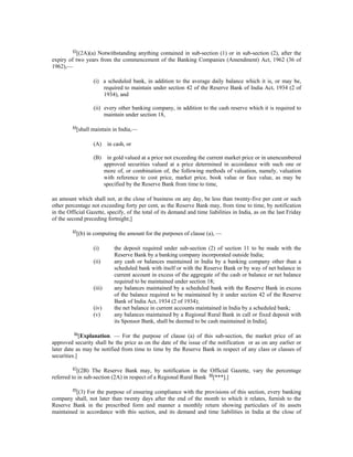 83
[(2A)(a) Notwithstanding anything contained in sub-section (1) or in sub-section (2), after the
expiry of two years from the commencement of the Banking Companies (Amendment) Act, 1962 (36 of
1962),—
(i) a scheduled bank, in addition to the average daily balance which it is, or may be,
required to maintain under section 42 of the Reserve Bank of India Act, 1934 (2 of
1934), and
(ii) every other banking company, in addition to the cash reserve which it is required to
maintain under section 18,
84
[shall maintain in India,—
(A) in cash, or
(B) in gold valued at a price not exceeding the current market price or in unencumbered
approved securities valued at a price determined in accordance with such one or
more of, or combination of, the following methods of valuation, namely, valuation
with reference to cost price, market price, book value or face value, as may be
specified by the Reserve Bank from time to time,
an amount which shall not, at the close of business on any day, be less than twenty-five per cent or such
other percentage not exceeding forty per cent, as the Reserve Bank may, from time to time, by notification
in the Official Gazette, specify, of the total of its demand and time liabilities in India, as on the last Friday
of the second preceding fortnight;]
85
[(b) in computing the amount for the purposes of clause (a), —
(i) the deposit required under sub-section (2) of section 11 to be made with the
Reserve Bank by a banking company incorporated outside India;
(ii) any cash or balances maintained in India by a banking company other than a
scheduled bank with itself or with the Reserve Bank or by way of net balance in
current account in excess of the aggregate of the cash or balance or net balance
required to be maintained under section 18;
(iii) any balances maintained by a scheduled bank with the Reserve Bank in excess
of the balance required to be maintained by it under section 42 of the Reserve
Bank of India Act, 1934 (2 of 1934);
(iv) the net balance in current accounts maintained in India by a scheduled bank;
(v) any balances maintained by a Regional Rural Bank in call or fixed deposit with
its Sponsor Bank, shall be deemed to be cash maintained in India].
86
[Explanation. — For the purpose of clause (a) of this sub-section, the market price of an
approved security shall be the price as on the date of the issue of the notification or as on any earlier or
later date as may be notified from time to time by the Reserve Bank in respect of any class or classes of
securities.]
87
[(2B) The Reserve Bank may, by notification in the Official Gazette, vary the percentage
referred to in sub-section (2A) in respect of a Regional Rural Bank 88
[***].]
89
[(3) For the purpose of ensuring compliance with the provisions of this section, every banking
company shall, not later than twenty days after the end of the month to which it relates, furnish to the
Reserve Bank in the prescribed form and manner a monthly return showing particulars of its assets
maintained in accordance with this section, and its demand and time liabilities in India at the close of
 