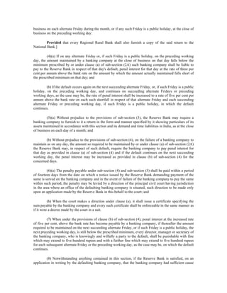 business on each alternate Friday during the month, or if any such Friday is a public holiday, at the close of
business on the preceding working day:
Provided that every Regional Rural Bank shall also furnish a copy of the said return to the
National Bank.]
(4)(a) If on any alternate Friday or, if such Friday is a public holiday, on the preceding working
day, the amount maintained by a banking company at the close of business on that day falls below the
minimum prescribed by or under clause (a) of sub-section (2A) such banking company shall be liable to
pay to the Reserve Bank in respect of that day's default, penal interest for that day at the rate of three per
cent per annum above the bank rate on the amount by which the amount actually maintained falls short of
the prescribed minimum on that day; and
(b) If the default occurs again on the next succeeding alternate Friday, or, if such Friday is a public
holiday, on the preceding working day, and continues on succeeding alternate Fridays or preceding
working days, as the case may be, the rate of penal interest shall be increased to a rate of five per cent per
annum above the bank rate on each such shortfall in respect of that alternate Friday and each succeeding
alternate Friday or preceding working day, if such Friday is a public holiday, in which the default
continues.
(5)(a) Without prejudice to the provisions of sub-section (3), the Reserve Bank may require a
banking company to furnish to it a return in the form and manner specified by it showing particulars of its
assets maintained in accordance with this section and its demand and time liabilities in India, as at the close
of business on each day of a month; and
(b) Without prejudice to the provisions of sub-section (4), on the failure of a banking company to
maintain as on any day, the amount so required to be maintained by or under clause (a) of sub-section (2A)
the Reserve Bank may, in respect of such default, require the banking company to pay penal interest for
that day as provided in clause (a) of sub-section (4) and if the default continues on the next succeeding
working day, the penal interest may be increased as provided in clause (b) of sub-section (4) for the
concerned days.
(6)(a) The penalty payable under sub-section (4) and sub-section (5) shall be paid within a period
of fourteen days from the date on which a notice issued by the Reserve Bank demanding payment of the
same is served on the banking company and in the event of failure of the banking company to pay the same
within such period, the penalty may be levied by a direction of the principal civil court having jurisdiction
in the area where an office of the defaulting banking company is situated, such direction to be made only
upon an application made by the Reserve Bank in this behalf to the court; and
(b) When the court makes a direction under clause (a), it shall issue a certificate specifying the
sum payable by the banking company and every such certificate shall be enforceable in the same manner as
if it were a decree made by the court in a suit.
(7) When under the provisions of clause (b) of sub-section (4), penal interest at the increased rate
of five per cent, above the bank rate has become payable by a banking company, if thereafter the amount
required to be maintained on the next succeeding alternate Friday, or if such Friday is a public holiday, the
next preceding working day, is still below the prescribed minimum, every director, manager or secretary of
the banking company, who is knowingly and wilfully a party to the default, shall be punishable with fine
which may extend to five hundred rupees and with a further fine which may extend to five hundred rupees
for each subsequent alternate Friday or the preceding working day, as the case may be, on which the default
continues.
(8) Notwithstanding anything contained in this section, if the Reserve Bank is satisfied, on an
application in writing by the defaulting banking company, that the banking company had sufficient cause
 