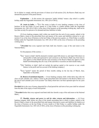 for its failure to comply with the provisions of clause (a) of sub-section (2A), the Reserve Bank may not
demand the payment of the penal interest.
Explanation. — In this section, the expression "public holiday" means a day which is a public
holiday under the Negotiable Instruments Act, 1881 (26 of 1881)].
25. Assets in India. — 90
[(1) The assets in India of every banking company at the close of
business on the last Friday of every quarter or, if that Friday is a public holiday under the Negotiable
Instruments Act, 1881 (26 of 1881), at the close of the business on the preceding working day, shall not be
less than seventy-five percent of its demand and time liabilities in India.
(2) Every banking company shall, within one month from the end of every quarter, submit to the
Reserve Bank a return in the prescribed form and manner of the assets and liabilities referred to in sub-
section (1) as at the close of business on the last Friday of the previous quarter, or, if that Friday is a public
holiday under the Negotiable Instruments Act, 1881 (26 of 1881) at the close of business on the preceding
working day:]
91
[Provided that every regional rural bank shall also furnish a copy of the said return to the
National Bank.]
For the purposes of this section, —
92
[(a) "assets in India" shall be deemed to include export bills drawn in, and import bills drawn on
and payable in India and expressed in such currencies as the Reserve Bank may from time to
time approve in this behalf and also such securities as the Reserve Bank may approve in this
behalf notwithstanding that all or any of the said bills or securities are held outside India;]
93
[(b) "liabilities in India" shall not include the paid-up capital or the reserves or any crredit
balance in the profit and loss account of the banking company;]
94
[(c)] "quarter" means the period of three months ending on the last day of March, June,
September or December.
26. Return of unclaimed deposits. — Every banking company shall, within thirty days after the
close of each calendar year, submit a return in the prescribed form and manner to the Reserve Bank as at
the end of such calendar year of all accounts 95
[in India] which have not been operated upon for ten years
96
[* * *]:
Provided that in the case of money deposited for a fixed period the said term of ten years shall be reckoned
from the date of the expiry of such fixed period:
97
[Provided further that every regional rural bank shall also furnish a copy of the said return to the National
Bank.]
27. Monthly returns and power to call for other returns and information. — (I) Every
banking company shall, before me close of the month succeeding that to which it relates, submit to the
Reserve Bank a return in the prescribed form and manner showing its assets and liabilities [in India] as at
the close of business on the last Friday of every month or if that Friday is a public holiday under the
Negotiable Instruments Act, 1881 (26 of 1881), at the close of business on the preceding working day.
 