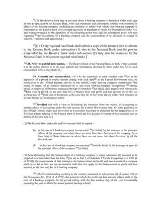 98
[(2) The Reserve Bank may at any time direct a banking company to furnish it within such time
as may be specified by the Reserve Bank, with such statements and information relating to the business or
affairs of the banking company (including any business or affairs with which such banking company is
concerned) as the Reserve Bank may consider necessary or expedient to obtain for the purposes of this Act,
and without prejudice to the generality of the foregoing power may call for information every half-year
regarding 99
[the investments of a banking company and the classification of its advances in respect of
industry, commerce and agriculture].]
97
[(3). Every regional rural bank shall submit a copy of the return which it submits
to the Reserve Bank under sub-section (1) also to the National Bank and the powers
exercisable by the Reserve Bank under sub-section (2) may also be exercised by the
National Bank in relation to regional rural banks.]
100
[28. Power to publish information. —The Reserve Bank or the National Bank, or both, if they consider
it in the public interest so to do, may publish any information obtained by them under this Act in such
consolidated form as they think fit.]
29. Accounts and balance-sheet. —(1) At the expiration of each calendar year 101
[or at the
expiration of a period of twelve months ending with such date102
as the Central Government may, by
notification in the Official Gazette, specify in this behalf,] every banking company incorporated 95
[in
India], in respect of all business transacted by it, and every banking company incorporated 103
[outside
India], in respect of all business transacted through its branches 104
[in India], shall prepare with reference to
105
[that year or period, as the case may be,] a balance-sheet and profit and loss account as on the last
working day of 106
[that year or the period, as the case may be] in the Forms set out in the Third Schedule or
as near thereto as circumstances admit:
107
[Provided that with a view to facilitating the transition from one period, of accounting to
another period of-accounting under this sub-section, the Central Government may, by order published in
the Official Gazette, make such provisions as it considers necessary or expedient for the preparation of, or
for other matters relating to, the balance sheet or profit and loss account in respect of the concerned year or
period, as the case may be.]
(2) The balance-sheet and profit and loss account shall be signed—
(a) in the case of a banking company incorporated 104
[in India], by the manager or the principal
officer of the company and where there are more than three directors of the company, by at
least three of those directors, or where there are not more than three directors, by all the
directors, and
(b) in the case of a banking company incorporated 103
[outside India] by the manager or agent of
the principal office of the company 104
[in India].
(3) Notwithstanding that the balance-sheet of a banking company is under subsection (I) required to be
prepared in a form other than the form 108
[set out in Part I -of Schedule VI to the Companies Act, 1956 (1
of 1956)], the requirements of that relating to the balance-sheet and profit and loss account of a company
shall, in so far as they are not inconsistent with this Act, apply to the balance-sheet or profit and loss
account, as the case may be, of a banking company.
109
[(3A) Notwithstanding anything to the contrary contained in sub-section (3) of section 210 of
the Companies Act, 1956 (1 of 1956), the period to which the profit and loss account relates shall, in the
case of a banking company, be the period ending with the last working day of the year immediately
preceding the year in which the annual general meeting is held.]
 