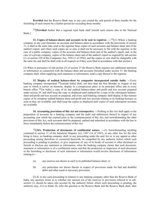 Provided that the Reserve Bank may in any case extend the said period of three months for the
furnishing of such returns by a further period not exceeding three months:
118
[Provided further that a regional rural bank shall furnish such returns also to the National
Bank.]
32. Copies of balance-sheets and accounts to be sent to registrar. —119
[(1) Where a banking
company in any year furnishes its accounts and balance-sheet in accordance with the provisions of section
31, it shall at the same time send to the registrar three copies of such accounts and balance-sheet and of the
auditor's report, and where such copies are so sent, it shall not be necessary to file with the registrar, in the
case of a public company, copies of the accounts and balance-sheet and of the auditor's report, and, in the
case of a private company, copies of the balance-sheet and of the auditor's report as required by sub-section
(1) of section 220 of the Companies Act, 1956 (1 of 1956); and the copies so sent shall be chargeable with
the same fee and shall be dealt with in all respects as if they were filed in accordance with that section.]
(2) When in pursuance of sub-section (2) of section 27 the Reserve Bank requires any additional statement
or information in connection with the balance-sheet and accounts furnished under section 31, the banking
company shall, when supplying such statement or information, send a copy thereof to the registrar.
33. Display of audited balance-sheet by companies incorporated outside India. —Every
banking company incorporated 120
[outside India] shall, not later than the first Monday in August of any
year in which it carries on business, display in a conspicuous place in its principal office and in every
branch office 121
[in India] a copy of its last audited balance-sheet and profit and loss account prepared
under section 29, and shall keep the copy so displayed until replaced by a copy of the subsequent balance-
sheet and profit and loss account so prepared, and every such banking company shall display in like manner
copies of its complete audited balance-sheet and profit and loss account relating to its banking business as
soon as they are available, and shall keep the copies so displayed until copies of such subsequent accounts
are available.
34. Accounting provisions of this Act not retrospective. —Nothing in this Act shall apply to the
preparation of accounts by a banking company and the audit and submission thereof in respect of any
accounting year which has expired prior to the commencement of this Act, and notwithstanding the other
provisions of this Act, such accounts shall be prepared, audited and submitted in accordance with the law in
force immediately before the commencement of this Act.
122
[34A. Production of documents of confidential nature. —(1) Notwithstanding anything
contained in section 11 of the Industrial Disputes Act, 1947 (14 of 1947), or any other law for the time
being in force, no banking company shall, in any proceeding under the said Act or in any appeal or other
proceeding arising therefrom or connected therewith, be compelled by any authority before which such
proceeding is pending to produce, or give inspection of, any of its books of account or other document or
furnish or disclose any statement or information, when the banking company claims that such document,
statement or information is of a confidential nature and that the production or inspection of such document
or the furnishing or disclosure of such statement or information would involve disclosure of information
relating to—
(a) any reserves not shown as such in its published balance-sheet; or
(b) any particulars not shown therein in respect of provisions made for bad and doubtful
debts and other usual or necessary provisions.
(2) If, in any such proceeding in relation to any banking company other than the Reserve Bank of
India, any question arises as to whether any amount out of the reserves or provisions referred to in sub-
section (1) should be taken into account by the authority before which such proceeding is pending, the
authority may, if it so thinks fit, refer the question to the Reserve Bank and the Reserve Bank shall, after
 