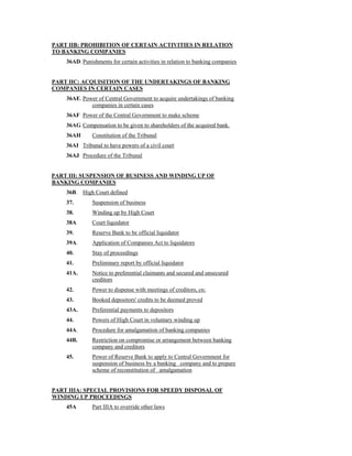 PART IIB: PROHIBITION OF CERTAIN ACTIVITIES IN RELATION
TO BANKING COMPANIES
36AD. Punishments for certain activities in relation to banking companies
PART IIC: ACQUISITION OF THE UNDERTAKINGS OF BANKING
COMPANIES IN CERTAIN CASES
36AE. Power of Central Government to acquire undertakings of banking
companies in certain cases
36AF Power of the Central Government to make scheme
36AG Compensation to be given to shareholders of the acquired bank.
36AH Constitution of the Tribunal
36AI Tribunal to have powers of a civil court
36AJ Procedure of the Tribunal
PART III: SUSPENSION OF BUSINESS AND WINDING UP OF
BANKING COMPANIES
36B. High Court defined
37. Suspension of business
38. Winding up by High Court
38A Court liquidator
39. Reserve Bank to be official liquidator
39A. Application of Companies Act to liquidators
40. Stay of proceedings
41. Preliminary report by official liquidator
41A. Notice to preferential claimants and secured and unsecured
creditors
42. Power to dispense with meetings of creditors, etc.
43. Booked depositors' credits to be deemed proved
43A. Preferential payments to depositors
44. Powers of High Court in voluntary winding up
44A. Procedure for amalgamation of banking companies
44B. Restriction on compromise or arrangement between banking
company and creditors
45. Power of Reserve Bank to apply to Central Government for
suspension of business by a banking company and to prepare
scheme of reconstitution of amalgamation
PART IIIA: SPECIAL PROVISIONS FOR SPEEDY DISPOSAL OF
WINDING UP PROCEEDINGS
45A Part IIIA to override other laws
 