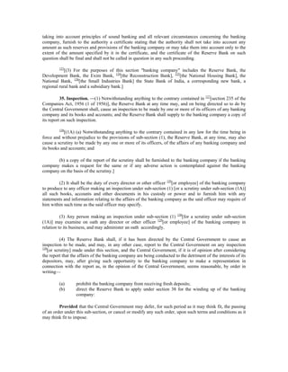 taking into account principles of sound banking and all relevant circumstances concerning the banking
company, furnish to the authority a certificate stating that the authority shall not take into account any
amount as such reserves and provisions of the banking company or may take them into account only to the
extent of the amount specified by it in the certificate, and the certificate of the Reserve Bank on such
question shall be final and shall not be called in question in any such proceeding.
123
[(3) For the purposes of this section "banking company" includes the Reserve Bank, the
Development Bank, the Exim Bank, 124
[the Reconstruction Bank], 125
[the National Housing Bank], the
National Bank, 126
[the Small Industries Bank] the State Bank of India, a corresponding new bank, a
regional rural bank and a subsidiary bank.]
35. Inspection. —(1) Notwithstanding anything to the contrary contained in 127
[section 235 of the
Companies Act, 1956 (1 of 1956)], the Reserve Bank at any time may, and on being directed so to do by
the Central Government shall, cause an inspection to be made by one or more of its officers of any banking
company and its books and accounts; and the Reserve Bank shall supply to the banking company a copy of
its report on such inspection.
128
[(1A) (a) Notwithstanding anything to the contrary contained in any law for the time being in
force and without prejudice to the provisions of sub-section (1), the Reserve Bank, at any time, may also
cause a scrutiny to be made by any one or more of its officers, of the affairs of any banking company and
its books and accounts; and
(b) a copy of the report of the scrutiny shall be furnished to the banking company if the banking
company makes a request for the same or if any adverse action is contemplated against the banking
company on the basis of the scrutiny.]
(2) It shall be the duty of every director or other officer 129
[or employee] of the banking company
to produce to any officer making an inspection under sub-section (1) [or a scrutiny under sub-section (1A)]
all such books, accounts and other documents in his custody or power and to furnish him with any
statements and information relating to the affairs of the banking company as the said officer may require of
him within such time as the said officer may specify.
(3) Any person making an inspection under sub-section (1) 130
[for a scrutiny under sub-section
(1A)] may examine on oath any director or other officer 129
[or employee] of the banking company in
relation to its business, and may administer an oath accordingly.
(4) The Reserve Bank shall, if it has been directed by the Central Government to cause an
inspection to be made, and may, in any other case, report to the Central Government on any inspection
130
[or scrutiny] made under this section, and the Central Government, if it is of opinion after considering
the report that the affairs of the banking company are being conducted to the detriment of the interests of its
depositors, may, after giving such opportunity to the banking company to make a representation in
connection with the report as, in the opinion of the Central Government, seems reasonable, by order in
writing—
(a) prohibit the banking company from receiving fresh deposits;
(b) direct the Reserve Bank to apply under section 38 for the winding up of the banking
company:
Provided that the Central Government may defer, for such period as it may think fit, the passing
of an order under this sub-section, or cancel or modify any such order, upon such terms and conditions as it
may think fit to impose.
 