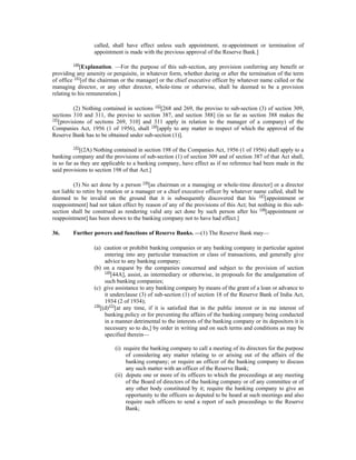 called, shall have effect unless such appointment, re-appointment or termination of
appointment is made with the previous approval of the Reserve Bank.]
140
[Explanation. —For the purpose of this sub-section, any provision conferring any benefit or
providing any amenity or perquisite, in whatever form, whether during or after the termination of the term
of office 141
[of the chairman or the manager] or the chief executive officer by whatever name called or the
managing director, or any other director, whole-time or otherwise, shall be deemed to be a provision
relating to his remuneration.]
(2) Nothing contained in sections 142
[268 and 269, the proviso to sub-section (3) of section 309,
sections 310 and 311, the proviso to section 387, and section 388] (in so far as section 388 makes the
143
[provisions of sections 269, 310] and 311 apply in relation to the manager of a company) of the
Companies Act, 1956 (1 of 1956), shall 144
[apply to any matter in respect of which the approval of the
Reserve Bank has to be obtained under sub-section (1)].
145
[(2A) Nothing contained in section 198 of the Companies Act, 1956 (1 of 1956) shall apply to a
banking company and the provisions of sub-section (1) of section 309 and of section 387 of that Act shall,
in so far as they are applicable to a banking company, have effect as if no reference had been made in the
said provisions to section 198 of that Act.]
(3) No act done by a person 146
[as chairman or a managing or whole-time director] or a director
not liable to retire by rotation or a manager or a chief executive officer by whatever name called, shall be
deemed to be invalid on the ground that it is subsequently discovered that his 147
[appointment or
reappointment] had not taken effect by reason of any of the provisions of this Act; but nothing in this sub-
section shall be construed as rendering valid any act done by such person after his 148
[appointment or
reappointment] has been shown to the banking company not to have had effect.]
36. Further powers and functions of Reserve Banks. —(1) The Reserve Bank may—
(a) caution or prohibit banking companies or any banking company in particular against
entering into any particular transaction or class of transactions, and generally give
advice to any banking company;
(b) on a request by the companies concerned and subject to the provision of section
149
[44A], assist, as intermediary or otherwise, in proposals for the amalgamation of
such banking companies;
(c) give assistance to any banking company by means of the grant of a loan or advance to
it underclause (3) of sub-section (1) of section 18 of the Reserve Bank of India Act,
1934 (2 of 1934);
150
[(d)151
[at any time, if it is satisfied that in the public interest or in me interest of
banking policy or for preventing the affairs of the banking company being conducted
in a manner detrimental to the interests of the banking company or its depositors it is
necessary so to do,] by order in writing and on such terms and conditions as may be
specified therein—
(i) require the banking company to call a meeting of its directors for the purpose
of considering any matter relating to or arising out of the affairs of the
banking company; or require an officer of the banking company to discuss
any such matter with an officer of the Reserve Bank;
(ii) depute one or more of its officers to which the proceedings at any meeting
of the Board of directors of the banking company or of any committee or of
any other body constituted by it; require the banking company to give an
opportunity to the officers so deputed to be heard at such meetings and also
require such officers to send a report of such proceedings to the Reserve
Bank;
 