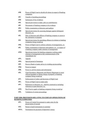 45B Power of High Court to decide all claims in respect of banking
companies
45C Transfer of pending proceedings
45D Settlement of list of debtors
45E Special provisions to make calls on contributories
45F Documents of banking company to be evidence
45G Public examination of directors and auditors
45H Special provisions for assessing damages against delinquent
directors, etc.
45I. Duty of directors and officers of banking company to assist in
the realisation or property
45J. Special provisions for punishing offences in relation to banking
companies being wound up
45K. Power of High Court to enforce schemes of arrangements, etc.
45L Public examination of directors and auditors, etc., in respect of
a banking company under schemes of arrangement
45M. Special provisions for banking companies working under
schemes of arrangement at the commencement of the
Amendment Act
45N. Appeals
45O. Special period of limitation
45P. Reserve Bank to lender advice in winding up proceeding
45Q. Power to inspect
45R. Power to call for returns and information
45S. Chief Presidency Magistrate and District Magistrate to assist
official liquidator in taking charge of properly of banking
company being wound up
45T. Enforcement of orders and decisions of High Court
45U. Power of High Court to make rules
45V. References to directors, etc., shall be construed as including
references to past directors, etc.
45W. Part II not to apply to banking companies being wound up
45X. Validation of certain proceedings
PART IIIB: PROVISIONS RELATING TO CERTAIN OPERATIONS OF
BANKING COMPANIES
45Y. Power of Central Government to make rules for the
preservation of records
45Z. Return of paid instruments to customer
45ZA. Nomination for payment of depositors' money
 
