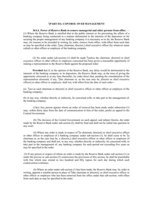 1
[PART IIA: CONTROL OVER MANAGEMENT
36AA. Power of Reserve Bank to remove managerial and other persons from office. —
(1) Where the Reserve Bank is satisfied that in the public interest or for preventing the affairs of a
banking company being conducted in a manner detrimental to the interests of the depositors or for
securing the proper management of any banking company it is necessary so to do, the Reserve Bank
may, for reasons to be recorded in writing, by order, remove from office, with effect from such date
as may be specified in the order, 2
[any chairman, director,] chief executive officer (by whatever name
called) or other officer or employee of the banking company.
(2) No order under sub-section (1) shall be made 3
[unless the chairman, director] or chief
executive officer or other officer or employee concerned has been given a reasonable opportunity of
making a representation to the Reserve Bank against the proposed order:
Provided that if, in the opinion of the Reserve Bank, any delay would be detrimental to the
interests of the banking company or its depositors, the Reserve Bank may, at the time of giving the
opportunity aforesaid or at any time thereafter, by order direct that, pending the consideration of the
representation aforesaid, if any, 4
[the chairman or, as the case may be, director or chief executive
officer] or other officer or employee, shall not, with effect from the date of such order--
(a) 5
[act as such chairman or director] or chief executive officer or other officer or employee of the
banking company;
(b) in any way, whether directly or indirectly, be concerned with, or take part in the management of,
the banking company.
(3)(a) Any person against whom an order of removal has been made under subsection (1)
may, within thirty days from the date of communication to him of the order, prefer an appeal to the
Central Government.
(b) The decision of the Central Government on such appeal, and subject thereto, the order
made by the Reserve Bank under sub-section (I), shall be final and shall not be called into question in
any court.
(4) Where any order is made in respect of 6
[a chairman, director] or chief executive officer
or other officer or employee of a banking company under sub-section (1), he shall cease to be 7
[a
chairman or, as the case may be, a director,] chief executive officer or other officer or employee of
the banking company and shall not, in any way, whether directly or indirectly, be concerned with, or
take part in the management of, any banking company for such period not exceeding five years as
may be specified in the order.
(5) If any person in respect of whom an order is made by the Reserve Bank under sub-section (1) or
under the proviso to sub-section (2) contravenes the provisions of this section, he shall be punishable
with fine which may extend to two hundred and fifty rupees for each day during which such
contravention continues.
(6) Where an order under sub-section (1) has been made, the Reserve Bank may, by order in
writing, appoint a suitable person in place of 8
[the chairman or director], or chief executive officer or
other officer or employee who has been removed from his office under that sub-section, with effect
from such date as may be specified in the order.
 
