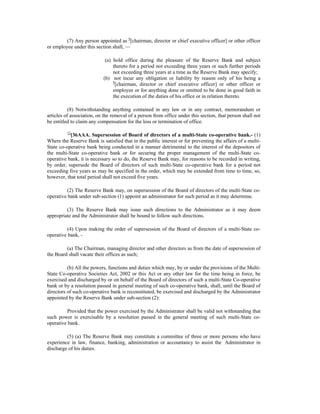 (7) Any person appointed as 9
[chairman, director or chief executive officer] or other officer
or employee under this section shall, —
(a) hold office during the pleasure of the Reserve Bank and subject
thereto for a period not exceeding three years or such further periods
not exceeding three years at a time as the Reserve Bank may specify;
(b) not incur any obligation or liability by reason only of his being a
9
[chairman, director or chief executive officer] or other officer or
employee or for anything done or omitted to be done in good faith in
the execution of the duties of his office or in relation thereto.
(8) Notwithstanding anything contained in any law or in any contract, memorandum or
articles of association, on the removal of a person from office under this section, that person shall not
be entitled to claim any compensation for the loss or termination of office.
12
[36AAA. Supersession of Board of directors of a multi-State co-operative bank.- (1)
Where the Reserve Bank is satisfied that in the public interest or for preventing the affairs of a multi-
State co-operative bank being conducted in a manner detrimental to the interest of the depositors of
the multi-State co-operative bank or for securing the proper management of the multi-State co-
operative bank, it is necessary so to do, the Reserve Bank may, for reasons to be recorded in writing,
by order, supersede the Board of directors of such multi-State co-operative bank for a period not
exceeding five years as may be specified in the order, which may be extended from time to time, so,
however, that total period shall not exceed five years.
(2) The Reserve Bank may, on supersession of the Board of directors of the multi-State co-
operative bank under sub-section (1) appoint an administrator for such period as it may determine.
(3) The Reserve Bank may issue such directions to the Administrator as it may deem
appropriate and the Administrator shall be bound to follow such directions.
(4) Upon making the order of supersession of the Board of directors of a multi-State co-
operative bank, -
(a) The Chairman, managing director and other directors as from the date of supersession of
the Board shall vacate their offices as such;
(b) All the powers, functions and duties which may, by or under the provisions of the Multi-
State Co-operative Societies Act, 2002 or this Act or any other law for the time being in force, be
exercised and discharged by or on behalf of the Board of directors of such a multi-State Co-operative
bank or by a resolution passed in general meeting of such co-operative bank, shall, until the Board of
directors of such co-operative bank is reconstituted, be exercised and discharged by the Administrator
appointed by the Reserve Bank under sub-section (2):
Provided that the power exercised by the Administrator shall be valid not withstanding that
such power is exercisable by a resolution passed in the general meeting of such multi-State co-
operative bank.
(5) (a) The Reserve Bank may constitute a committee of three or more persons who have
experience in law, finance, banking, administration or accountancy to assist the Administrator in
discharge of his duties.
 