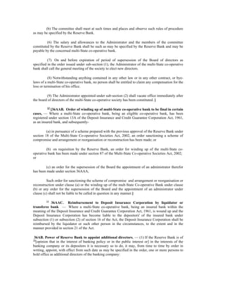 (b) The committee shall meet at such times and places and observe such rules of procedure
as may be specified by the Reserve Bank.
(6) The salary and allowances to the Administrator and the members of the committee
constituted by the Reserve Bank shall be such as may be specified by the Reserve Bank and may be
payable by the concerned multi-State co-operative bank.
(7) On and before expiration of period of supersession of the Board of directors as
specified in the order issued under sub-section (1), the Administrator of the multi-State co-operative
bank shall call the general meeting of the society to elect new directors.
(8) Notwithstanding anything contained in any other law or in any other contract, or bye-
laws of a multi-State co-operative bank, no person shall be entitled to claim any compensation for the
loss or termination of his office.
(9) The Administrator appointed under sub-section (2) shall vacate office immediately after
the board of directors of the multi-State co-operative society has been constituted. ]
13
[36AAB. Order of winding up of multi-State co-operative bank to be final in certain
cases, — Where a multi-State co-operative bank, being an eligible co-operative bank, has been
registered under section 13A of the Deposit Insurance and Credit Guarantee Corporation Act, 1961,
as an insured bank, and subsequently-
(a) in pursuance of a scheme prepared with the previous approval of the Reserve Bank under
section 18 of the Multi-State Co-operative Societies Act, 2002, an order sanctioning a scheme of
compromise and arrangement or reorganisation or reconstruction has been made; or
(b) on requisition by the Reserve Bank, an order for winding up of the multi-State co-
operative bank has been made under section 87 of the Multi-State Co-operative Societies Act, 2002;
or
(c) an order for the supersession of the Board the appointment of an administrator therefor
has been made under section 36AAA,
Such order for sanctioning the scheme of compromise and arrangement or reorganisation or
reconstruction under clause (a) or the winding up of the mult-State Co-operative Bank under clause
(b) or any order for the supersession of the Board and the appointment of an administrator under
clause (c) shall not be liable to be called in question in any manner.]
14
36AAC. Reimbursement to Deposit Insurance Corporation by liquidator or
transferee bank — Where a multi-State co-operative bank, being an insured bank within the
meaning of the Deposit Insurance and Credit Guarantee Corporation Act, 1961, is wound up and the
Deposit Insurance Corporation has become liable to the depositors' of the insured bank under
subsection (1) or subsection (2) of section 16 of the Act, the Deposit Insurance Corporation shall be
reimbursed by the liquidator or such other person in the circumstances, to the extent and in the
manner provided in section 21 of the Act.
36AB. Power of Reserve Bank to appoint additional directors, — (1) If the Reserve Bank is of
10
[opinion that in the interest of banking policy or in the public interest or] in the interests of the
banking company or its depositors it is necessary so to do, it may, from time to time by order in
writing, appoint, with effect from such date as may be specified in the order, one or more persons to
hold office as additional directors of the banking company:
 