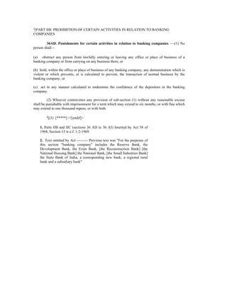 1
[PART IIB: PROHIBITION OF CERTAIN ACTIVITIES IN RELATION TO BANKING
COMPANIES
36AD. Punishments for certain activities in relation to banking companies. —(1) No
person shall—
(a) obstruct any person from lawfully entering or leaving any office or place of business of a
banking company or from carrying on any business there, or
(b) hold, within the office or place of business of any banking company, any demonstration which is
violent or which prevents, or is calculated to prevent, the transaction of normal business by the
banking company, or
(c) act in any manner calculated to undermine the confidence of the depositors in the banking
company.
(2) Whoever contravenes any provision of sub-section (1) without any reasonable excuse
shall be punishable with imprisonment for a term which may extend to six months, or with fine which
may extend to one thousand rupees, or with both.
2
[(3) [*****] <![endif]>
1. Parts IIB and IIC (sections 36 AD to 36 AJ) Inserted by Act 58 of
1968, Section 15 w.e.f. 1-2-1969.
2. Text omitted by Act --------- Previous text was "For the purposes of
this section "banking company" includes the Reserve Bank, the
Development Bank, the Exim Bank, [the Reconstruction Bank] [the
National Housing Bank] the National Bank, [the Small Industries Bank]
the State Bank of India, a corresponding new bank, a regional rural
bank and a subsidiary bank"
 