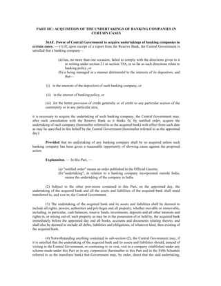 PART IIC: ACQUISITION OF THE UNDERTAKINGS OF BANKING COMPANIES IN
CERTAIN CASES
36AE. Power of Central Government to acquire undertakings of banking companies in
certain cases. — (1) If, upon receipt of a report from the Reserve Bank, the Central Government is
satisfied that a banking company—
(a) has, no more than one occasion, failed to comply with the directions given to it
in writing under section 21 or section 35A, in so far as such directions relate to
banking policy, or
(b) is being managed in a manner detrimental to the interests of its depositors, and
that—
(i) in the interests of the depositors of such banking company, or
(ii) in the interest of banking policy, or
(iii) for the better provision of credit generally or of credit to any particular section of the
community or in any particular area,
it is necessary to acquire the undertaking of such banking company, the Central Government may,
after such consultation with the Reserve Bank as it thinks fit, by notified order, acquire the
undertaking of such company (hereinafter referred to as the acquired bank) with effect from such date
as may be specified in this behalf by the Central Government (hereinafter referred to as the appointed
day):
Provided that no undertaking of any banking company shall be so acquired unless such
banking company has been given a reasonable opportunity of showing cause against the proposed
action.
Explanation. — In this Part, —
(a) "notified order" means an order published in the Official Gazette;
(b) "undertaking", in relation to a banking company incorporated outside India,
means the undertaking of the company in India.
(2) Subject to the other provisions contained in this Part, on the appointed day, the
undertaking of the acquired bank and all the assets and liabilities of the acquired bank shall stand
transferred to, and vest in, the Central Government.
(3) The undertaking of the acquired bank and its assets and liabilities shall be deemed to
include all rights, powers, authorities and privileges and all property, whether movable or immovable,
including, in particular, cash balances, reserve funds, investments, deposits and all other interests and
rights in, or arising out of, such property as may be in the possession of or held by, the acquired bank
immediately before the appointed day and all books, accounts and documents relating thereto, and
shall also be deemed to include all debts, liabilities and obligations, of whatever kind, then existing of
the acquired bank.
(4) Notwithstanding anything contained in sub-section (2), the Central Government may, if
it is satisfied that the undertaking of the acquired bank and its assets and liabilities should, instead of
vesting in the Central Government, or continuing to so vest, vest in a company established under any
scheme made under this Part or in any corporation (hereinafter in this Part and in the Fifth Schedule
referred to as the transferee bank) that Government may, by order, direct that the said undertaking,
 