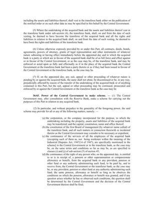 including the assets and liabilities thereof, shall vest in the transferee bank either on the publication of
the notified order or on such other date as may be specified in this behalf by the Central Government.
(5) Where the undertaking of the acquired bank and the assets and liabilities thereof vest in
the transferee bank under sub-section (4), the transferee bank, shall, on and from the date of such
vesting, be deemed to have become the transferee of the acquired bank and all the rights and
liabilities in relation to the acquired bank shall, on and from the date of such vesting, be deemed to
have been the rights and liabilities of the transferee bank.
(6) Unless otherwise expressly provided by or under this Part, all contracts, deeds, bonds,
agreements, powers of attorney, grants of legal representation and other instruments of whatever
nature subsisting or having effect immediately before the appointed day and to which the acquired
bank is a party or which are in favour of the acquired bank shall be of as full force and effect against
or in favour of the Central Government, or as the case may be, of the transferee bank, and may be
enforced or acted upon as fully and effectually as if in the place of the acquired bank the Central
Government or the transferee bank had been a party thereto or as if they had been issued in favour of
the Central Government or the transferee bank, as the case may be.
(7) If, on the appointed day, any suit, appeal or other proceeding of whatever nature is
pending by or against the acquired bank, the same shall not abate, be discontinued or be, in any way,
prejudicially affected by reason of the transfer of the undertaking of the acquired bank or of anything
contained in this Part, but the suit, appeal or other proceeding may be continued, prosecuted and
enforced by or against the Central Government or the transferee bank as the case may be.
36AF. Power of the Central Government to make scheme. — (1) The Central
Government may, after consultation with the Reserve Bank, make a scheme for carrying out the
purposes of this Part in relation to any acquired bank.
(2) In particular, and without prejudice to the generality of the foregoing power, the said
scheme may provide for all or any of the following matters, namely: —
(a) the corporation, or the company incorporated for the purpose, to which the
undertaking including the property, assets and liabilities of the acquired bank
may be transferred, and the capital, constitution, name and office thereof;
(b) the constitution of the first Board of management (by whatever name called) of
the transferee bank, and all such matters in connection therewith or incidental
thereto as the Central Government may consider to be necessary or expedient;
(c) the continuance of the services of all the employees of the acquired bank
(excepting such of them as, not being workmen within the meaning of the
Industrial Disputes Act, 1947(14 of 1947), are specifically mentioned in the
scheme] in the Central Government or in the transferee bank, as the case may
be, on the same terms and conditions so far as may be, as are specified in
clauses (i) and (j) of sub-section (5) of section 45;
(d) the continuance of the right of any person who, on the appointed day, is entitled
to or is in receipt of, a pension or other superannuation or compassionate
allowance or benefit, from the acquired bank or any provident, pension or
other fund or any authority administering such fund, to be paid by, and to
receive from, the Central Government or the transferee bank, as the case may
be, or any provident, pension or other fund or any authority administering such
fund, the same pension, allowance or benefit so long as he observes the
conditions on which the pension, allowance or benefit was granted, and if any
question arises whether he has so observed such conditions, the question shall
be determined by the Central Government and the decision of the Central
Government thereon shall be final;
 