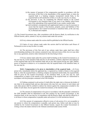 (e) the manner of payment of the compensation payable in accordance with the
provisions of this Part to the shareholders of the acquired bank, or where the
acquired bank is a banking company incorporated outside India, to the
acquired bank in full satisfaction of their, or as the case may be, its claims;
(f) the provision, if any, for completing the effectual transfer to the Central
Government or the transferee bank of any asset or any liability which forms
part of the undertaking of the acquired bank in any country outside India;
(g) such incidental, consequential and supplemental matters as may be necessary to
secure that the transfer of the business, property, assets and liabilities of the
acquired bank to the Central Government or transferee bank, as the case may
be, is effectual and complete.
(3) The Central Government may, after consultation with the Reserve Bank, by notification in the
Official Gazette, add to, amend or vary any scheme made under this section.
(4) Every scheme made under this section shall be published in the Official Gazette.
(5) Copies of every scheme made under this section shall be laid before each House of
Parliament as soon as may be after it is made.
(6) The provisions of this Part and of any scheme made there under shall have effect
notwithstanding anything to the contrary contained in any other provisions of this Act or in any other
law or any agreement, award or other instrument for the time being in force.
(7) Every scheme made under this section shall be binding on the Central Government or, as
the case may be, on the transferee bank and also on all members, creditors, depositors and employees
of the acquired bank and of the transferee bank and on any other person having any right, liability,
power or function in relation to, or in connection with, the acquired bank or the transferee bank, as
the case may be.
36AG. Compensation to be given to shareholders of the acquired bank. —(I) Every
person who, immediately before the appointed day, is registered as a holder of shares in the acquired
bank or, when the acquired bank is a banking company incorporated outside India, the acquired bank,
shall be given by the Central Government, or the transferee bank, as the case may be, such
compensation in respect of the transfer of the undertaking of the acquired bank as it determined in
accordance with the principles contained in the Fifth Schedule.
(2) Nothing contained in sub-section (1) shall affect the rights inter se between the holder of
any share in the acquired bank and any other person who may have any interest in such shares and
such other person shall be entitled to enforce his interest against the compensation awarded to the
holder of such share, but not against the Central Government, or the transferee bank.
(3) The amount of compensation to be given in accordance with the principles contained in
the Fifth Schedule shall be determined in the first instance by the Central Government, or the
transferee bank, as the case may be, in consultation with the Reserve Bank, and shall be offered by it
to all those to whom compensation is payable under sub-section (1) in full satisfaction thereof.
(4) If the amount of compensation offered in terms of sub-section (3) is not acceptable to
any person to whom the compensation is payable, such person may, before such date as may be
notified by the Central Government in the Official Gazette, request the Central Government in
writing, to have the matter referred to the Tribunal constituted under section 36AH.
 