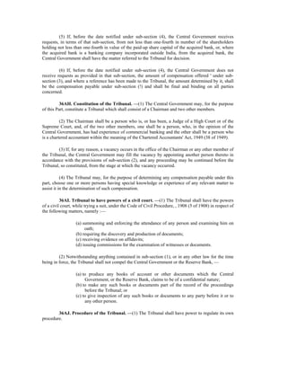 (5) If, before the date notified under sub-section (4), the Central Government receives
requests, in terms of that sub-section, from not less than one-fourth in number of the shareholders
holding not less than one-fourth in value of the paid-up share capital of the acquired bank, or, where
the acquired bank is a banking company incorporated outside India, from the acquired bank, the
Central Government shall have the matter referred to the Tribunal for decision.
(6) If, before the date notified under sub-section (4), the Central Government does not
receive requests as provided in that sub-section, the amount of compensation offered ' under sub-
section (3), and where a reference has been made to the Tribunal, the amount determined by it, shall
be the compensation payable under sub-section (!) and shall be final and binding on all parties
concerned.
36AH. Constitution of the Tribunal. —(1) The Central Government may, for the purpose
of this Part, constitute a Tribunal which shall consist of a Chairman and two other members.
(2) The Chairman shall be a person who is, or has been, a Judge of a High Court or of the
Supreme Court, and, of the two other members, one shall be a person, who, in the opinion of the
Central Government, has had experience of commercial banking and the other shall be a person who
is a chartered accountant within the meaning of the Chartered Accountants' Act, 1949 (38 of 1949).
(3) If, for any reason, a vacancy occurs in the office of the Chairman or any other member of
the Tribunal, the Central Government may fill the vacancy by appointing another person thereto in
accordance with the provisions of sub-section (2), and any proceeding may be continued before the
Tribunal, so constituted, from the stage at which the vacancy occurred.
(4) The Tribunal may, for the purpose of determining any compensation payable under this
part, choose one or more persons having special knowledge or experience of any relevant matter to
assist it in the determination of such compensation.
36AI. Tribunal to have powers of a civil court. —(1) The Tribunal shall have the powers
of a civil court, while trying a suit, under the Code of Civil Procedure, , 1908 (5 of 1908) in respect of
the following matters, namely :—
(a) summoning and enforcing the attendance of any person and examining him on
oath;
(b) requiring the discovery and production of documents;
(c) receiving evidence on affidavits;
(d) issuing commissions for the examination of witnesses or documents.
(2) Notwithstanding anything contained in sub-section (1), or in any other law for the time
being in force, the Tribunal shall not compel the Central Government or the Reserve Bank, —
(a) to produce any books of account or other documents which the Central
Government, or the Reserve Bank, claims to be of a confidential nature;
(b) to make any such books or documents part of the record of the proceedings
before the Tribunal; or
(c) to give inspection of any such books or documents to any party before it or to
any other person.
36AJ. Procedure of the Tribunal. —(1) The Tribunal shall have power to regulate its own
procedure.
 