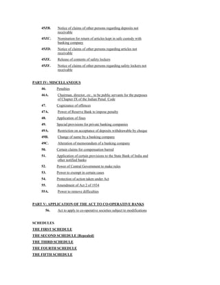 45ZB. Notice of claims of other persons regarding deposits not
receivable
45ZC. Nomination for return of articles kept in safe custody with
banking company
45ZD. Notice of claims of other persons regarding articles not
receivable
45ZE. Release of contents of safety lockers
45ZF. Notice of claims of other persons regarding safety lockers not
receivable
PART IV: MISCELLANEOUS
46. Penalties
46A. Chairman, director, etc., to be public servants for the purposes
of Chapter IX of the Indian Penal Code
47. Cognizance of offences
47A. Power of Reserve Bank to impose penalty
48. Application of fines
49. Special provisions for private banking companies
49A. Restriction on acceptance of deposits withdrawable by cheque
49B. Change of name by a banking company
49C. Alteration of memorandum of a banking company
50. Certain claims for compensation barred
51. Application of certain provisions to the State Bank of India and
other notified banks
52. Power of Central Government to make rules
53. Power to exempt in certain cases
54. Protection of action taken under Act
55. Amendment of Act 2 of 1934
55A. Power to remove difficulties
PART V: APPLICATION OF THE ACT TO CO-OPERATIVE BANKS
56. Act to apply to co-operative societies subject to modifications
SCHEDULES
THE FIRST SCHEDULE
THE SECOND SCHEDULE [Repealed]
THE THIRD SCHEDULE
THE FOURTH SCHEDULE
THE FIFTH SCHEDULE
 